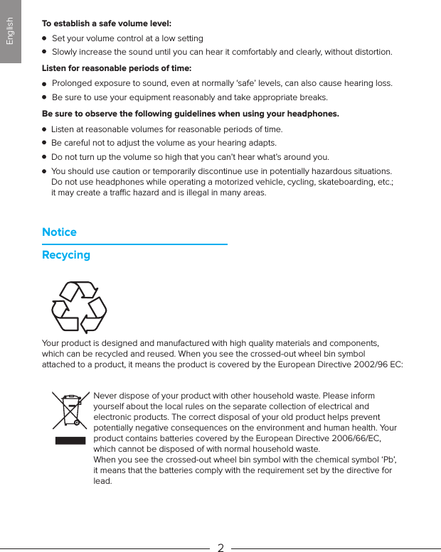 Set your volume control at a low setting Slowly increase the sound until you can hear it comfortably and clearly, without distortion. Prolonged exposure to sound, even at normally ‘safe’ levels, can also cause hearing loss. Be sure to use your equipment reasonably and take appropriate breaks.Listen at reasonable volumes for reasonable periods of time.Be careful not to adjust the volume as your hearing adapts.Do not turn up the volume so high that you can’t hear what’s around you.You should use caution or temporarily discontinue use in potentially hazardous situations. Do not use headphones while operating a motorized vehicle, cycling, skateboarding, etc.; it may create a trac hazard and is illegal in many areas.  NoticeRecycingListen for reasonable periods of time:Be sure to observe the following guidelines when using your headphones.2To establish a safe volume level:Your product is designed and manufactured with high quality materials and components, which can be recycled and reused. When you see the crossed-out wheel bin symbol attached to a product, it means the product is covered by the European Directive 2002/96 EC: Never dispose of your product with other household waste. Please inform yourself about the local rules on the separate collection of electrical and electronic products. The correct disposal of your old product helps prevent potentially negative consequences on the environment and human health. Your product contains batteries covered by the European Directive 2006/66/EC, which cannot be disposed of with normal household waste. When you see the crossed-out wheel bin symbol with the chemical symbol ‘Pb’, it means that the batteries comply with the requirement set by the directive for lead.English