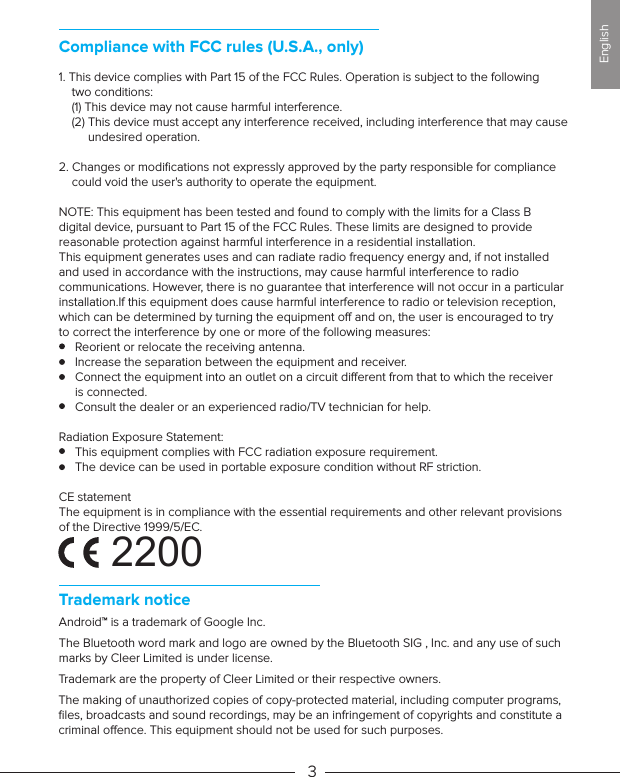 Trademark noticeAndroid™ is a trademark of Google Inc.The Bluetooth word mark and logo are owned by the Bluetooth SIG , Inc. and any use of such marks by Cleer Limited is under license.Trademark are the property of Cleer Limited or their respective owners.  The making of unauthorized copies of copy-protected material, including computer programs, ﬁles, broadcasts and sound recordings, may be an infringement of copyrights and constitute a criminal oence. This equipment should not be used for such purposes. 31. This device complies with Part 15 of the FCC Rules. Operation is subject to the following     two conditions:    (1) This device may not cause harmful interference.    (2) This device must accept any interference received, including interference that may cause          undesired operation.2. Changes or modiﬁcations not expressly approved by the party responsible for compliance     could void the user&apos;s authority to operate the equipment.NOTE: This equipment has been tested and found to comply with the limits for a Class B digital device, pursuant to Part 15 of the FCC Rules. These limits are designed to provide reasonable protection against harmful interference in a residential installation.This equipment generates uses and can radiate radio frequency energy and, if not installed and used in accordance with the instructions, may cause harmful interference to radio communications. However, there is no guarantee that interference will not occur in a particular installation.If this equipment does cause harmful interference to radio or television reception, which can be determined by turning the equipment o and on, the user is encouraged to try to correct the interference by one or more of the following measures:     Reorient or relocate the receiving antenna.     Increase the separation between the equipment and receiver.     Connect the equipment into an outlet on a circuit dierent from that to which the receiver      is connected.     Consult the dealer or an experienced radio/TV technician for help.Radiation Exposure Statement:     This equipment complies with FCC radiation exposure requirement.      The device can be used in portable exposure condition without RF striction.CE statementThe equipment is in compliance with the essential requirements and other relevant provisions of the Directive 1999/5/EC.    Compliance with FCC rules (U.S.A., only)English2200