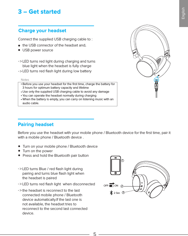 3 – Get startedCharge your headsetConnect the supplied USB charging cable to : the USB connector of the headset and;USB power sourceLED turns red light during charging and turns blue light when the headset is fully chargeLED turns red ﬂash light during low battery NotesBefore you use your headset for the ﬁrst time, charge the battery for 3 hours for optimum battery capacity and lifetimeUse only the supplied USB charging cable to avoid any damageYou can operate the headset normally during chargingWhen the battery is empty, you can carry on listening music with an audio cable.Pairing headsetBefore you use the headset with your mobile phone / Bluetooth device for the ﬁrst time, pair it with a mobile phone / Bluetooth device .     Turn on your mobile phone / Bluetooth device     Turn on the power     Press and hold the Bluetooth pair button5-&gt;-&gt;LED turns Blue / red ﬂash light during pairing and turns blue ﬂash light when the headset is pairedthe headset is reconnect to the last connected mobile phone / Bluetooth device automatically.If the last one is not available, the headset tries to reconnect to the second last connected device.-&gt;LED turns red ﬂash light  when disconnected-&gt;-&gt;2OFF ON2 Sec 31English