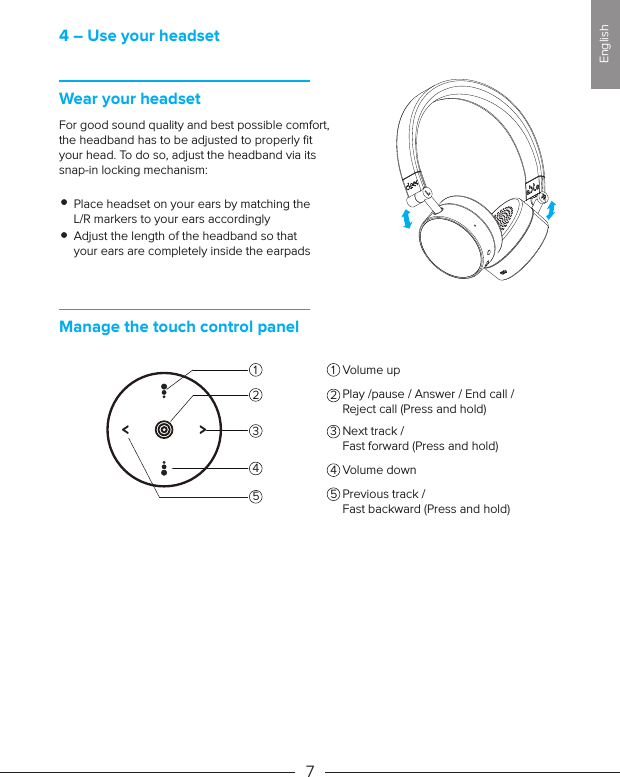 4 – Use your headsetWear your headsetFor good sound quality and best possible comfort, the headband has to be adjusted to properly ﬁt your head. To do so, adjust the headband via its snap-in locking mechanism:Place headset on your ears by matching the L/R markers to your ears accordinglyAdjust the length of the headband so that your ears are completely inside the earpadsManage the touch control panelVolume up71 122334545EnglishPlay /pause / Answer / End call /Reject call (Press and hold)Next track / Fast forward (Press and hold)Volume downPrevious track / Fast backward (Press and hold)