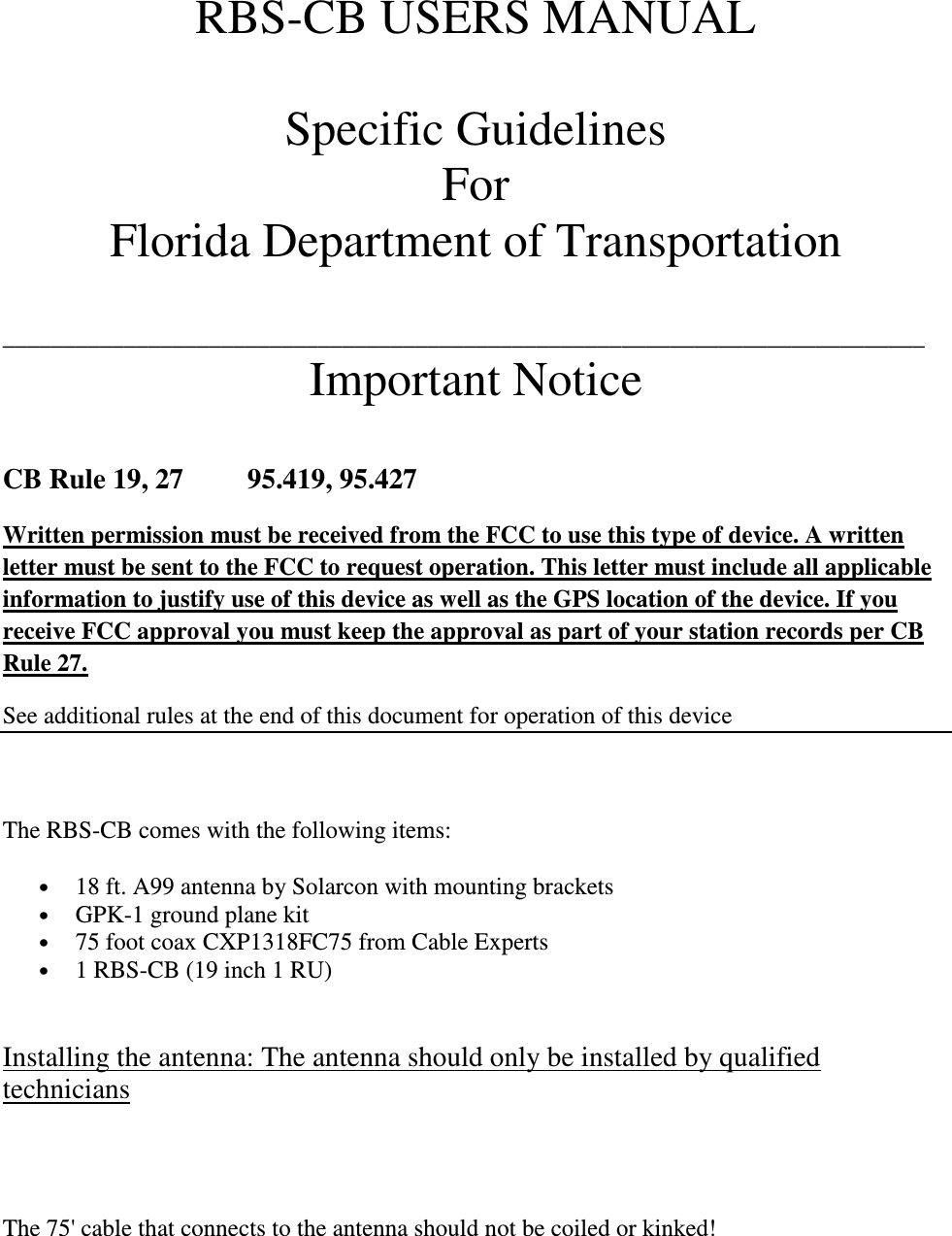 RBS-CB USERS MANUAL  Specific Guidelines  For  Florida Department of Transportation   ____________________________________________________________________________ Important Notice   CB Rule 19, 27         95.419, 95.427 Written permission must be received from the FCC to use this type of device. A written letter must be sent to the FCC to request operation. This letter must include all applicable information to justify use of this device as well as the GPS location of the device. If you receive FCC approval you must keep the approval as part of your station records per CB Rule 27. See additional rules at the end of this document for operation of this device     The RBS-CB comes with the following items: • 18 ft. A99 antenna by Solarcon with mounting brackets • GPK-1 ground plane kit • 75 foot coax CXP1318FC75 from Cable Experts • 1 RBS-CB (19 inch 1 RU)  Installing the antenna: The antenna should only be installed by qualified technicians   The 75&apos; cable that connects to the antenna should not be coiled or kinked!  