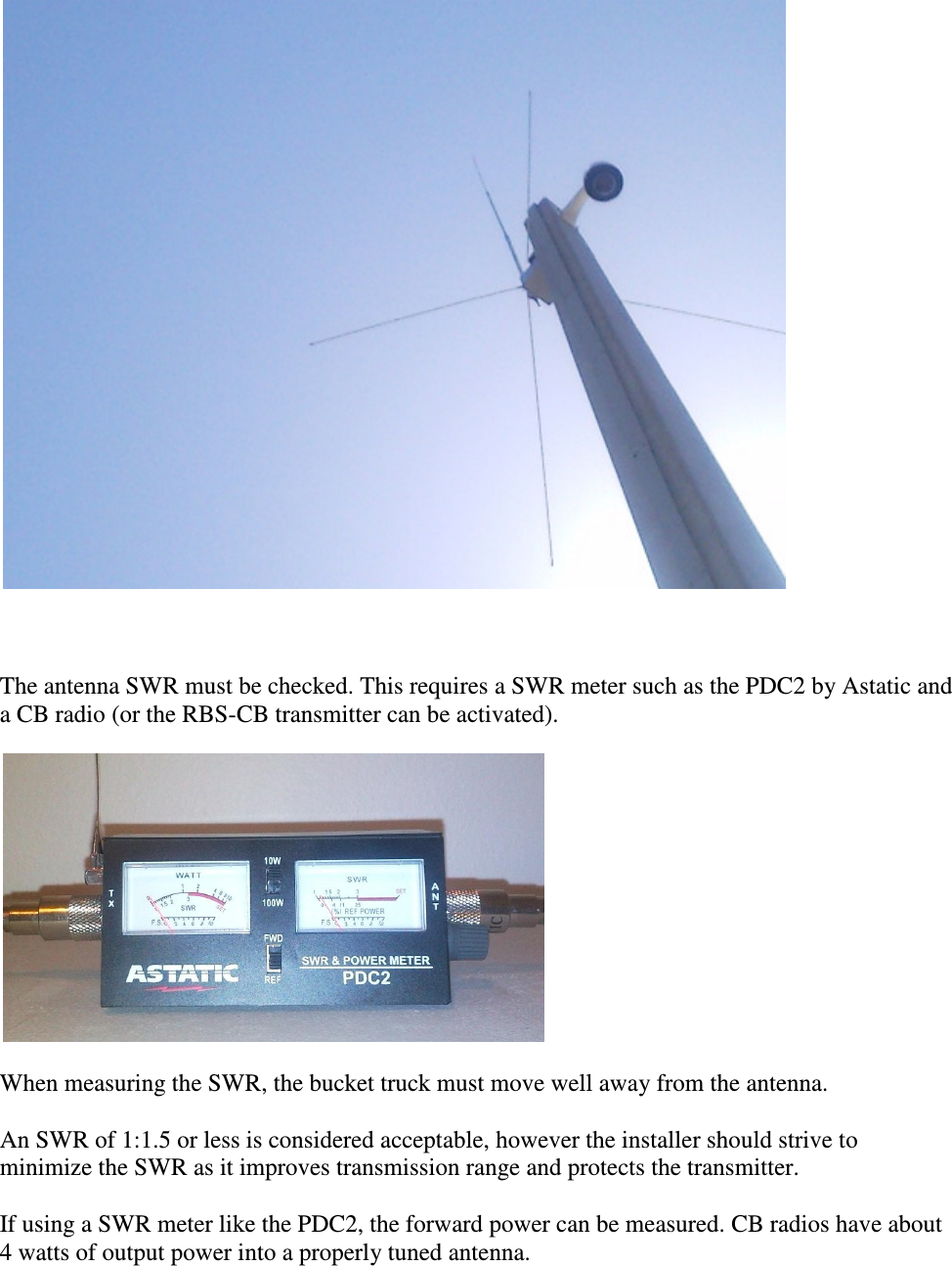     The antenna SWR must be checked. This requires a SWR meter such as the PDC2 by Astatic and a CB radio (or the RBS-CB transmitter can be activated).   When measuring the SWR, the bucket truck must move well away from the antenna.  An SWR of 1:1.5 or less is considered acceptable, however the installer should strive to minimize the SWR as it improves transmission range and protects the transmitter.   If using a SWR meter like the PDC2, the forward power can be measured. CB radios have about 4 watts of output power into a properly tuned antenna.   