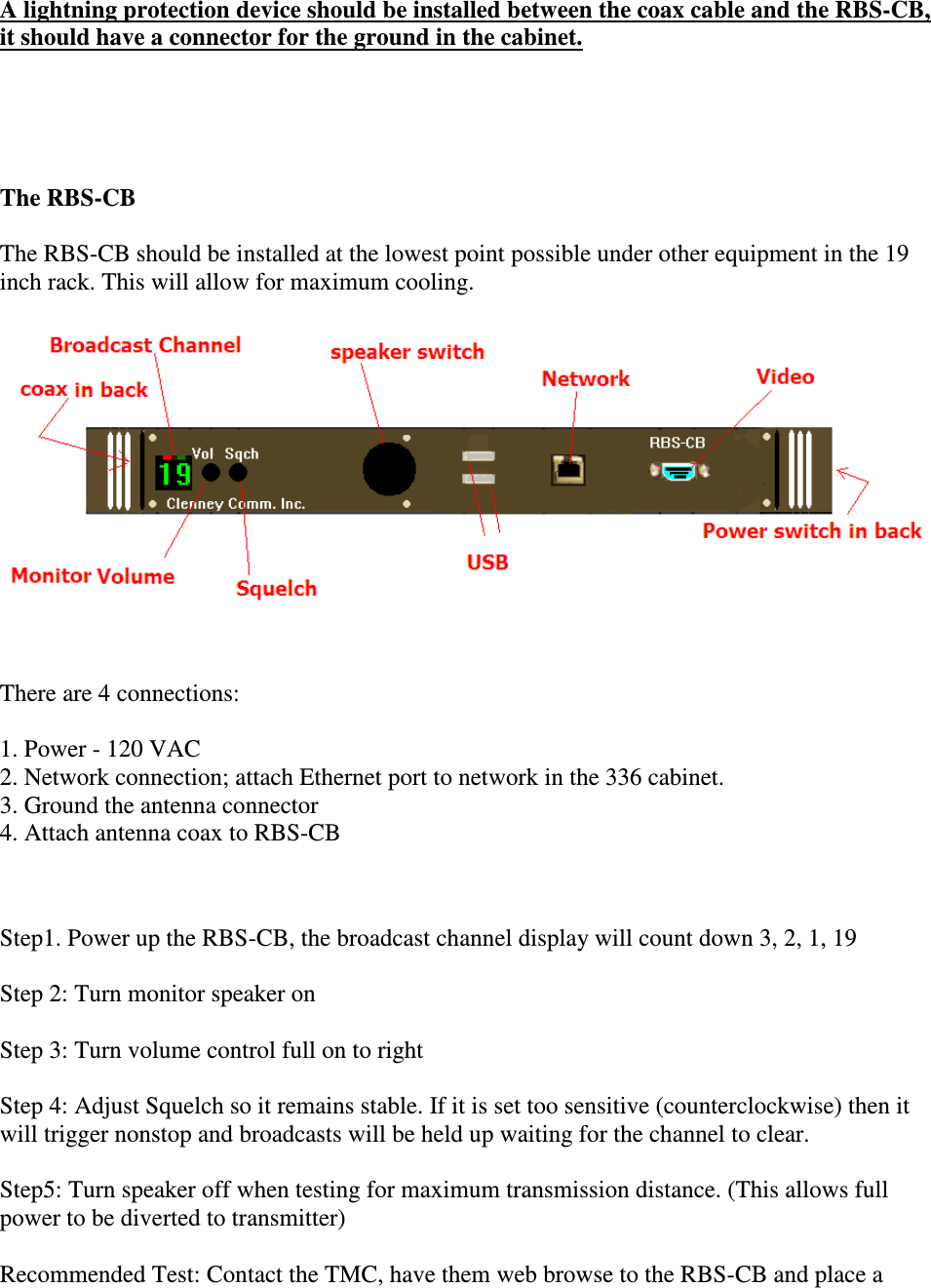 A lightning protection device should be installed between the coax cable and the RBS-CB, it should have a connector for the ground in the cabinet.     The RBS-CB   The RBS-CB should be installed at the lowest point possible under other equipment in the 19 inch rack. This will allow for maximum cooling.    There are 4 connections:  1. Power - 120 VAC  2. Network connection; attach Ethernet port to network in the 336 cabinet.  3. Ground the antenna connector  4. Attach antenna coax to RBS-CB    Step1. Power up the RBS-CB, the broadcast channel display will count down 3, 2, 1, 19   Step 2: Turn monitor speaker on   Step 3: Turn volume control full on to right   Step 4: Adjust Squelch so it remains stable. If it is set too sensitive (counterclockwise) then it will trigger nonstop and broadcasts will be held up waiting for the channel to clear.  Step5: Turn speaker off when testing for maximum transmission distance. (This allows full power to be diverted to transmitter)  Recommended Test: Contact the TMC, have them web browse to the RBS-CB and place a 