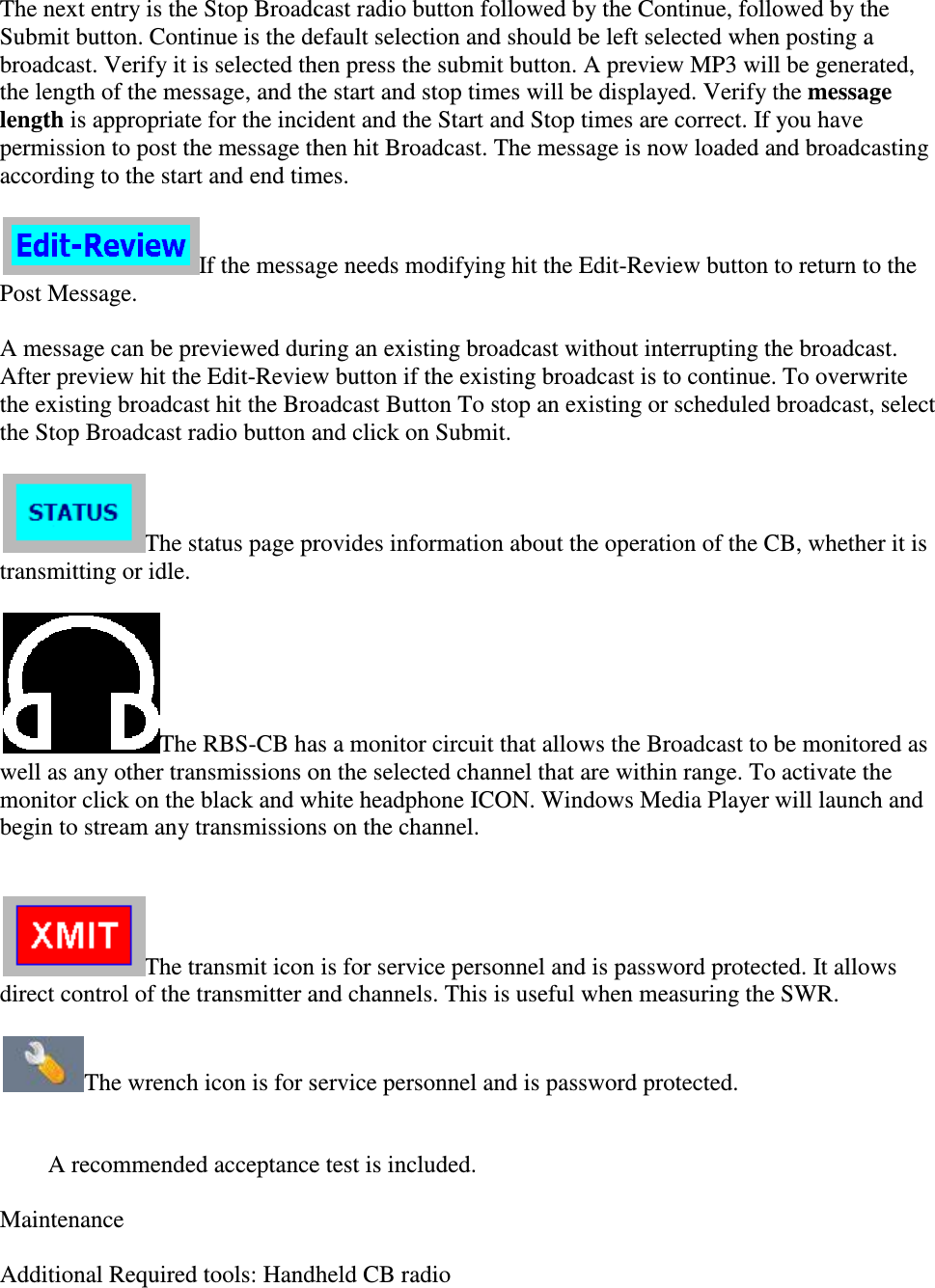 The next entry is the Stop Broadcast radio button followed by the Continue, followed by the Submit button. Continue is the default selection and should be left selebroadcast. Verify it is selected then press the submit button. A preview MP3 will be generated, the length of the message, and the start and stop times will be displayed. Verify the length is appropriate for the incident and thepermission to post the message then hit Broadcast. The message is now loaded and broadcasting according to the start and end times. If the message needs modifying hit the EditPost Message.  A message can be previewed during an existing broadcast without interrupting the broadcast. After preview hit the Edit-Review button if the existing broadcast is to continue. To overwrite the existing broadcast hit the Broadcast Button To stthe Stop Broadcast radio button and click on Submit.  The status page provides information about the operation of the CB, whether it is transmitting or idle.   The RBS-CB has a monitor circuit that allows thwell as any other transmissions on the selected channel that are within range. To activate the monitor click on the black and white headphone ICONbegin to stream any transmissions on the  The transmit icon is for service direct control of the transmitter and channels. This is useful when measuring the SWR.  The wrench icon is for service  A recommended acceptance  Maintenance   Additional Required tools: Handheld CB radio The next entry is the Stop Broadcast radio button followed by the Continue, followed by the Submit button. Continue is the default selection and should be left selected when posting a broadcast. Verify it is selected then press the submit button. A preview MP3 will be generated, the length of the message, and the start and stop times will be displayed. Verify the is appropriate for the incident and the Start and Stop times are correct. If you have permission to post the message then hit Broadcast. The message is now loaded and broadcasting according to the start and end times. If the message needs modifying hit the Edit-Review button to return to the A message can be previewed during an existing broadcast without interrupting the broadcast. Review button if the existing broadcast is to continue. To overwrite the existing broadcast hit the Broadcast Button To stop an existing or scheduled broadcast, select the Stop Broadcast radio button and click on Submit.  The status page provides information about the operation of the CB, whether it is CB has a monitor circuit that allows the Broadcast to be monitored as well as any other transmissions on the selected channel that are within range. To activate the monitor click on the black and white headphone ICON. Windows Media Player will launch and begin to stream any transmissions on the channel.  The transmit icon is for service personnel and is password protected. It allows direct control of the transmitter and channels. This is useful when measuring the SWR. The wrench icon is for service personnel and is password protected.  A recommended acceptance test is included.  tools: Handheld CB radio  The next entry is the Stop Broadcast radio button followed by the Continue, followed by the cted when posting a broadcast. Verify it is selected then press the submit button. A preview MP3 will be generated, the length of the message, and the start and stop times will be displayed. Verify the message Start and Stop times are correct. If you have permission to post the message then hit Broadcast. The message is now loaded and broadcasting Review button to return to the A message can be previewed during an existing broadcast without interrupting the broadcast. Review button if the existing broadcast is to continue. To overwrite op an existing or scheduled broadcast, select The status page provides information about the operation of the CB, whether it is e Broadcast to be monitored as well as any other transmissions on the selected channel that are within range. To activate the . Windows Media Player will launch and and is password protected. It allows direct control of the transmitter and channels. This is useful when measuring the SWR.  