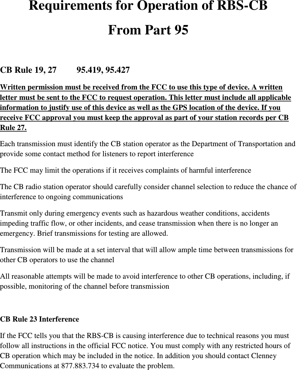  Requirements for Operation of RBS-CB From Part 95  CB Rule 19, 27         95.419, 95.427 Written permission must be received from the FCC to use this type of device. A written letter must be sent to the FCC to request operation. This letter must include all applicable information to justify use of this device as well as the GPS location of the device. If you receive FCC approval you must keep the approval as part of your station records per CB Rule 27. Each transmission must identify the CB station operator as the Department of Transportation and provide some contact method for listeners to report interference The FCC may limit the operations if it receives complaints of harmful interference The CB radio station operator should carefully consider channel selection to reduce the chance of interference to ongoing communications Transmit only during emergency events such as hazardous weather conditions, accidents impeding traffic flow, or other incidents, and cease transmission when there is no longer an emergency. Brief transmissions for testing are allowed. Transmission will be made at a set interval that will allow ample time between transmissions for other CB operators to use the channel All reasonable attempts will be made to avoid interference to other CB operations, including, if possible, monitoring of the channel before transmission  CB Rule 23 Interference If the FCC tells you that the RBS-CB is causing interference due to technical reasons you must follow all instructions in the official FCC notice. You must comply with any restricted hours of CB operation which may be included in the notice. In addition you should contact Clenney Communications at 877.883.734 to evaluate the problem.   