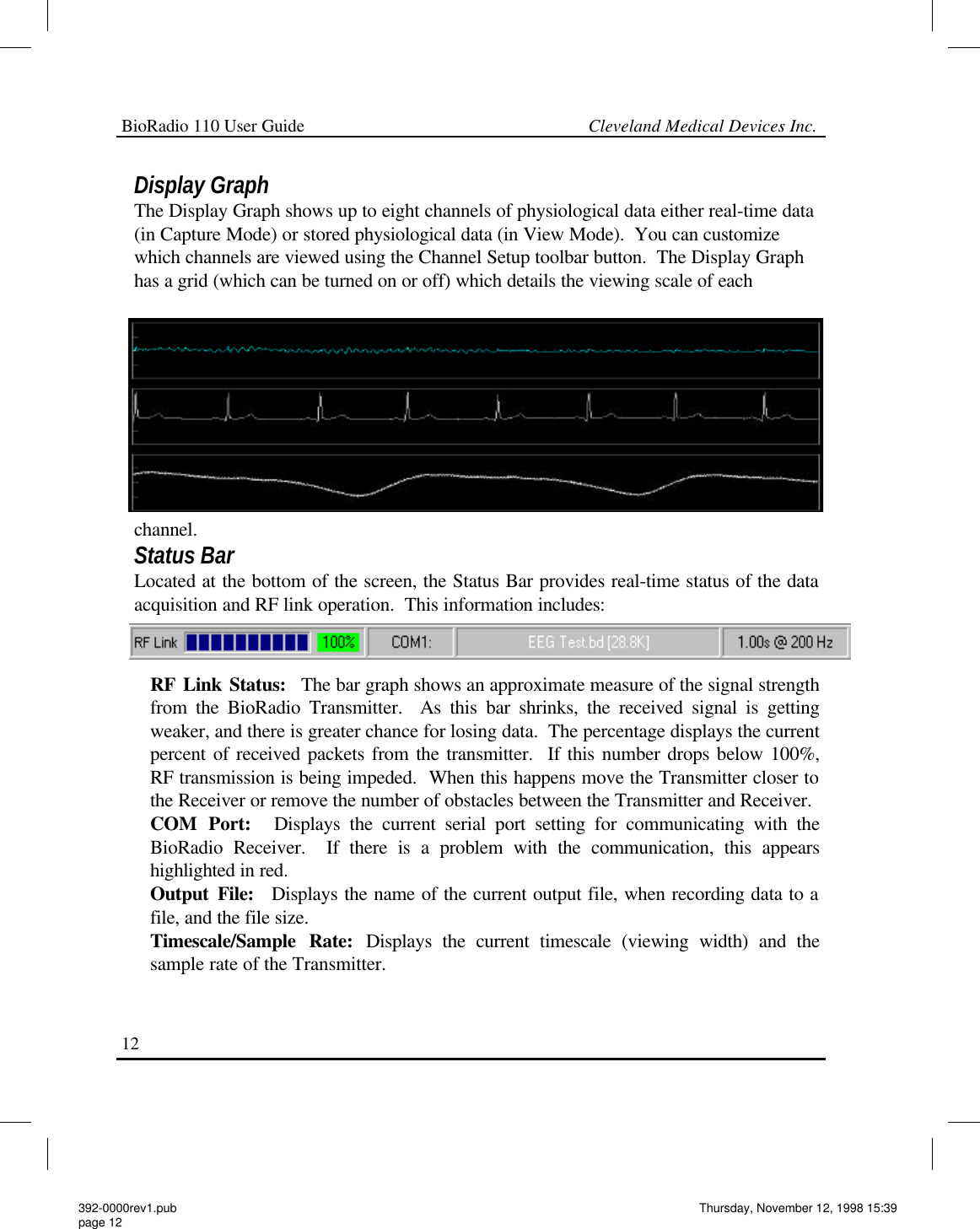 BioRadio 110 User Guide                                                             Cleveland Medical Devices Inc.12 Display Graph The Display Graph shows up to eight channels of physiological data either real-time data (in Capture Mode) or stored physiological data (in View Mode).  You can customize which channels are viewed using the Channel Setup toolbar button.  The Display Graph has a grid (which can be turned on or off) which details the viewing scale of each channel. Status Bar Located at the bottom of the screen, the Status Bar provides real-time status of the data acquisition and RF link operation.  This information includes: RF Link Status:  The bar graph shows an approximate measure of the signal strength from the BioRadio Transmitter.  As this bar shrinks, the received signal is getting weaker, and there is greater chance for losing data.  The percentage displays the current percent of received packets from the transmitter.  If this number drops below 100%, RF transmission is being impeded.  When this happens move the Transmitter closer to the Receiver or remove the number of obstacles between the Transmitter and Receiver. COM Port:  Displays the current serial port setting for communicating with the BioRadio Receiver.  If there is a problem with the communication, this appears highlighted in red. Output File:  Displays the name of the current output file, when recording data to a file, and the file size. Timescale/Sample Rate: Displays the current timescale (viewing width) and the sample rate of the Transmitter. 392-0000rev1.pub page 12 Thursday, November 12, 1998 15:39 