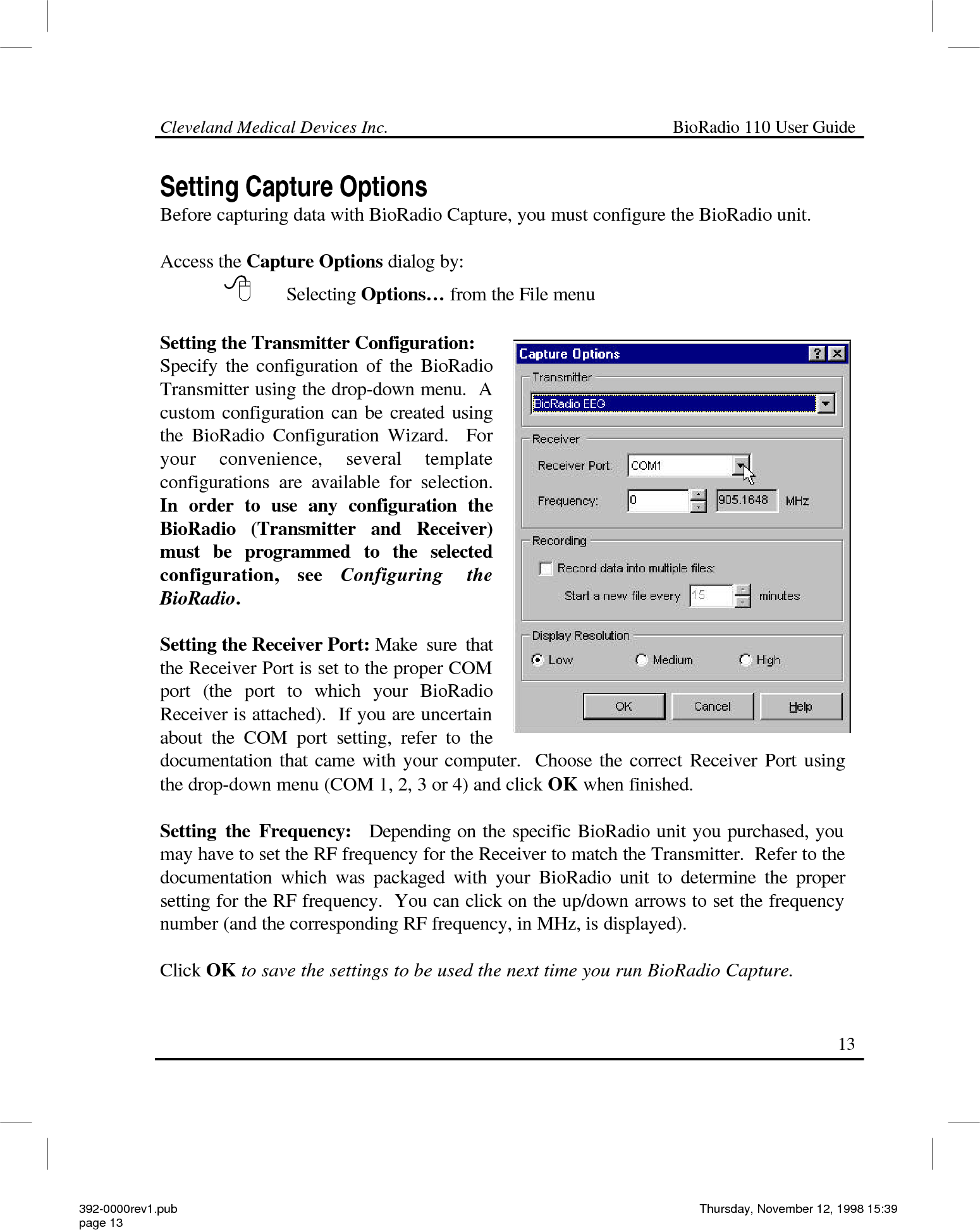 Cleveland Medical Devices Inc.                                                             BioRadio 110 User Guide                                                                                                                                                   13 Setting Capture Options Before capturing data with BioRadio Capture, you must configure the BioRadio unit.  Access the Capture Options dialog by:   8 Selecting Options… from the File menu   Setting the Transmitter Configuration: Specify the configuration of the BioRadio Transmitter using the drop-down menu.  A custom configuration can be created using the BioRadio Configuration Wizard.  For your convenience, several template configurations are available for selection.  In order to use any configuration the BioRadio (Transmitter and Receiver) must be programmed to the selected configuration, see Configuring the BioRadio.   Setting the Receiver Port: Make sure that the Receiver Port is set to the proper COM port (the port to which your BioRadio Receiver is attached).  If you are uncertain about the COM port setting, refer to the documentation that came with your computer.  Choose the correct Receiver Port using the drop-down menu (COM 1, 2, 3 or 4) and click OK when finished.  Setting the Frequency:  Depending on the specific BioRadio unit you purchased, you may have to set the RF frequency for the Receiver to match the Transmitter.  Refer to the documentation which was packaged with your BioRadio unit to determine the proper setting for the RF frequency.  You can click on the up/down arrows to set the frequency number (and the corresponding RF frequency, in MHz, is displayed).   Click OK to save the settings to be used the next time you run BioRadio Capture. 392-0000rev1.pub page 13 Thursday, November 12, 1998 15:39 