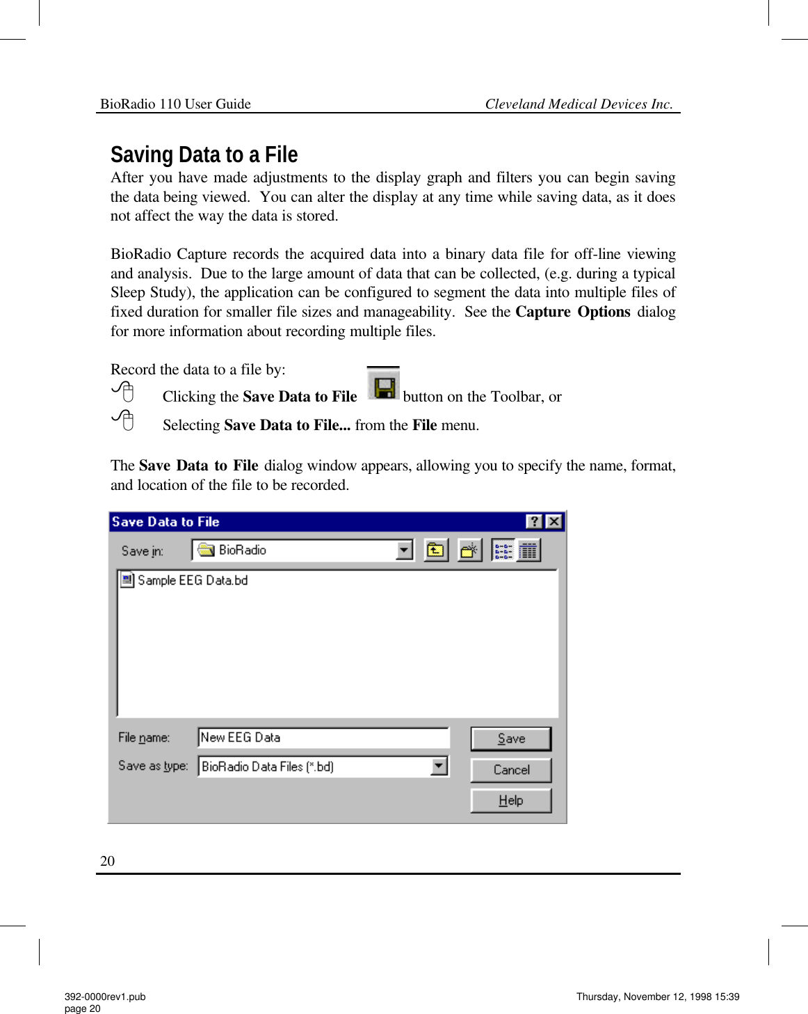 BioRadio 110 User Guide                                                             Cleveland Medical Devices Inc.20 Saving Data to a File After you have made adjustments to the display graph and filters you can begin saving the data being viewed.  You can alter the display at any time while saving data, as it does not affect the way the data is stored.    BioRadio Capture records the acquired data into a binary data file for off-line viewing and analysis.  Due to the large amount of data that can be collected, (e.g. during a typical Sleep Study), the application can be configured to segment the data into multiple files of fixed duration for smaller file sizes and manageability.  See the Capture Options dialog for more information about recording multiple files.  Record the data to a file by:  8  Clicking the Save Data to File  button on the Toolbar, or 8  Selecting Save Data to File... from the File menu.    The Save Data to File dialog window appears, allowing you to specify the name, format, and location of the file to be recorded.   392-0000rev1.pub page 20 Thursday, November 12, 1998 15:39 