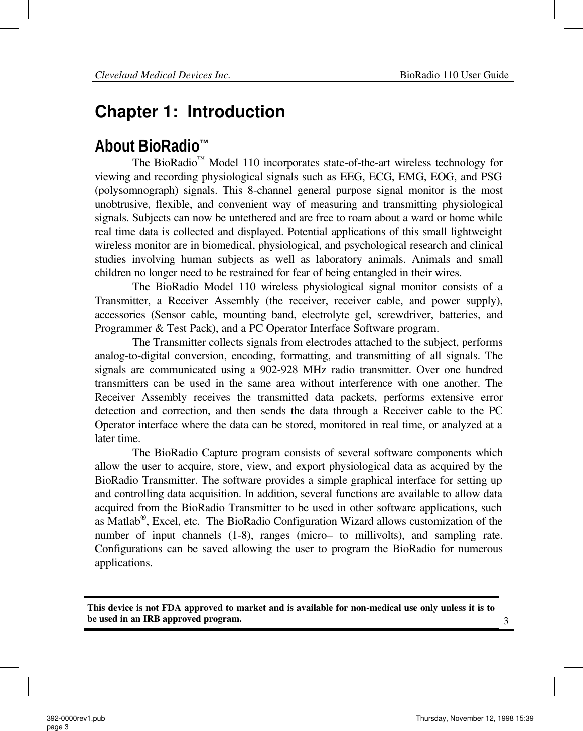 Cleveland Medical Devices Inc.                                                             BioRadio 110 User Guide                                                                                                                                                     3 Chapter 1:  Introduction  About BioRadio™              The BioRadio™ Model 110 incorporates state-of-the-art wireless technology for viewing and recording physiological signals such as EEG, ECG, EMG, EOG, and PSG (polysomnograph) signals. This 8-channel general purpose signal monitor is the most unobtrusive, flexible, and convenient way of measuring and transmitting physiological signals. Subjects can now be untethered and are free to roam about a ward or home while real time data is collected and displayed. Potential applications of this small lightweight wireless monitor are in biomedical, physiological, and psychological research and clinical studies involving human subjects as well as laboratory animals. Animals and small children no longer need to be restrained for fear of being entangled in their wires.               The BioRadio Model 110 wireless physiological signal monitor consists of a Transmitter, a Receiver Assembly (the receiver, receiver cable, and power supply), accessories (Sensor cable, mounting band, electrolyte gel, screwdriver, batteries, and Programmer &amp; Test Pack), and a PC Operator Interface Software program.                 The Transmitter collects signals from electrodes attached to the subject, performs analog-to-digital conversion, encoding, formatting, and transmitting of all signals. The signals are communicated using a 902-928 MHz radio transmitter. Over one hundred transmitters can be used in the same area without interference with one another. The Receiver Assembly receives the transmitted data packets, performs extensive error detection and correction, and then sends the data through a Receiver cable to the PC Operator interface where the data can be stored, monitored in real time, or analyzed at a later time.              The BioRadio Capture program consists of several software components which allow the user to acquire, store, view, and export physiological data as acquired by the BioRadio Transmitter. The software provides a simple graphical interface for setting up and controlling data acquisition. In addition, several functions are available to allow data acquired from the BioRadio Transmitter to be used in other software applications, such as Matlab®, Excel, etc.  The BioRadio Configuration Wizard allows customization of the number of input channels (1-8), ranges (micro– to millivolts), and sampling rate.  Configurations can be saved allowing the user to program the BioRadio for numerous applications. This device is not FDA approved to market and is available for non-medical use only unless it is to be used in an IRB approved program.   392-0000rev1.pub page 3 Thursday, November 12, 1998 15:39 