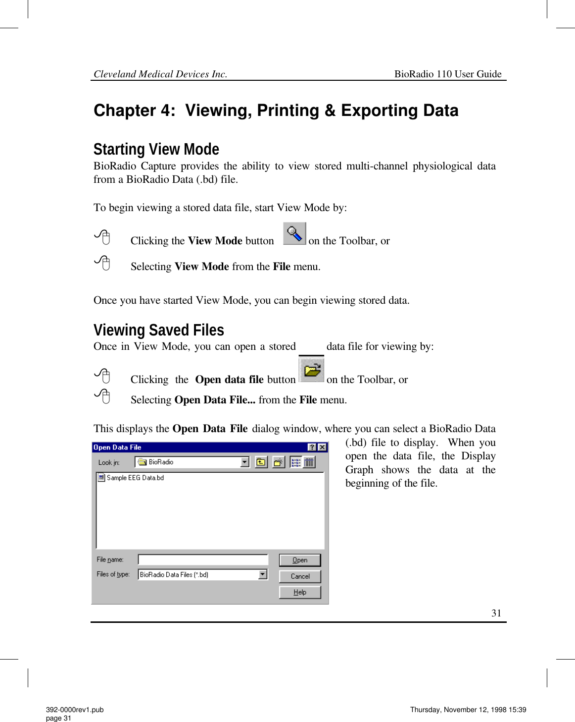 Cleveland Medical Devices Inc.                                                             BioRadio 110 User Guide                                                                                                                                                   31 Chapter 4:  Viewing, Printing &amp; Exporting Data  Starting View Mode BioRadio Capture provides the ability to view stored multi-channel physiological data from a BioRadio Data (.bd) file.   To begin viewing a stored data file, start View Mode by:  8 Clicking the View Mode button            on the Toolbar, or 8       Selecting View Mode from the File menu.  Once you have started View Mode, you can begin viewing stored data.  Viewing Saved Files Once in View Mode, you can open a stored data file for viewing by:  8      Clicking the Open data file button  on the Toolbar, or  8       Selecting Open Data File... from the File menu.    This displays the Open Data File dialog window, where you can select a BioRadio Data (.bd) file to display.  When you open the data file, the Display Graph shows the data at the beginning of the file.   392-0000rev1.pub page 31 Thursday, November 12, 1998 15:39 