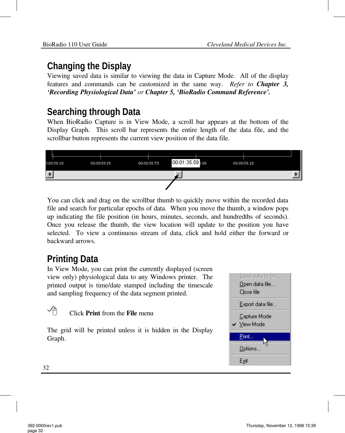 BioRadio 110 User Guide                                                             Cleveland Medical Devices Inc.32 Changing the Display Viewing saved data is similar to viewing the data in Capture Mode.  All of the display features and commands can be customized in the same way.  Refer to Chapter 3, ‘Recording Physiological Data’ or Chapter 5, ‘BioRadio Command Reference’.   Searching through Data When BioRadio Capture is in View Mode, a scroll bar appears at the bottom of the Display Graph.  This scroll bar represents the entire length of the data file, and the scrollbar button represents the current view position of the data file.  You can click and drag on the scrollbar thumb to quickly move within the recorded data file and search for particular epochs of data.  When you move the thumb, a window pops up indicating the file position (in hours, minutes, seconds, and hundredths of seconds).  Once you release the thumb, the view location will update to the position you have selected.  To view a continuous stream of data, click and hold either the forward or backward arrows.  Printing Data In View Mode, you can print the currently displayed (screen view only) physiological data to any Windows printer.  The printed output is time/date stamped including the timescale and sampling frequency of the data segment printed.  8 Click Print from the File menu   The grid will be printed unless it is hidden in the Display Graph. 392-0000rev1.pub page 32 Thursday, November 12, 1998 15:39 