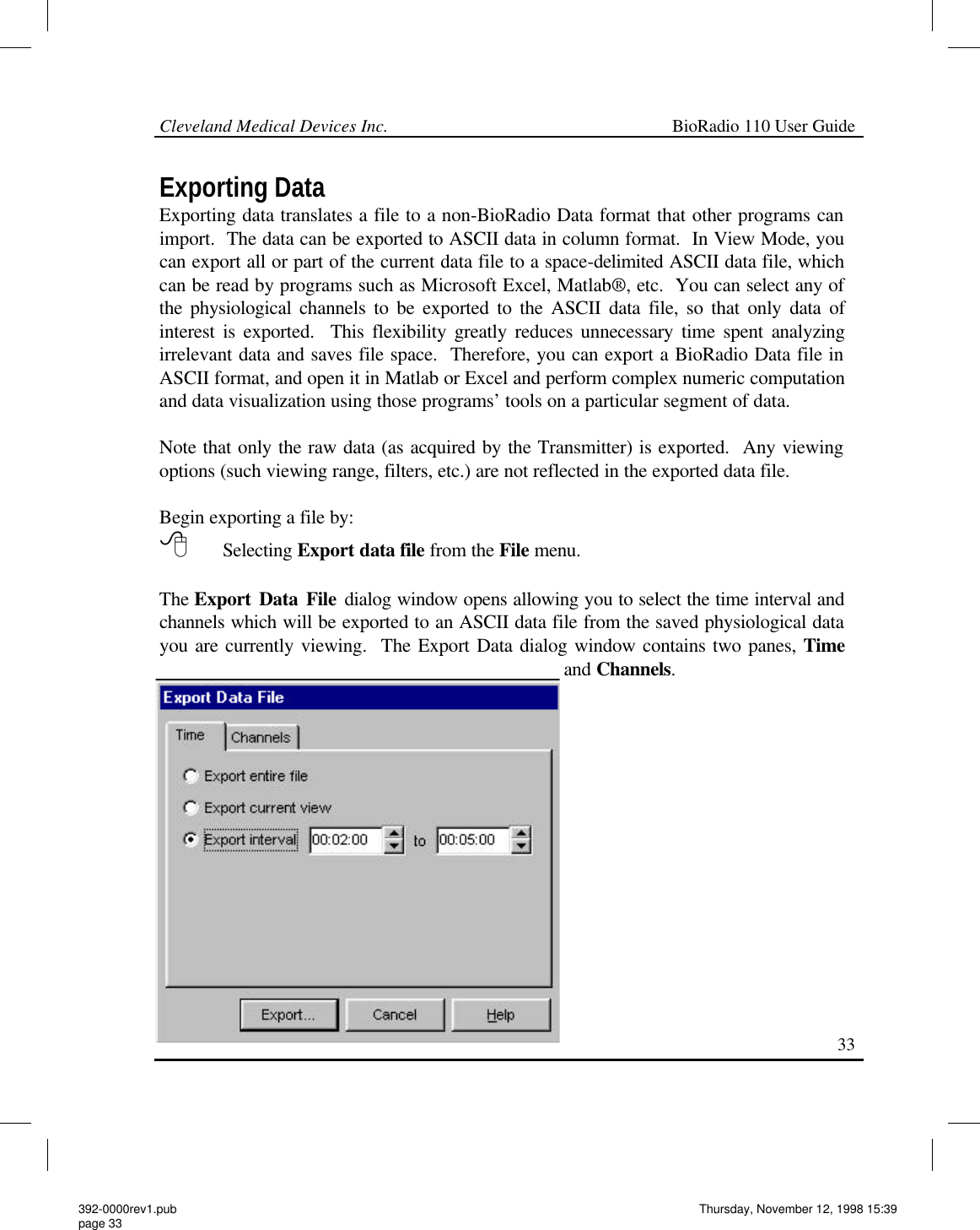 Cleveland Medical Devices Inc.                                                             BioRadio 110 User Guide                                                                                                                                                   33 Exporting Data Exporting data translates a file to a non-BioRadio Data format that other programs can import.  The data can be exported to ASCII data in column format.  In View Mode, you can export all or part of the current data file to a space-delimited ASCII data file, which can be read by programs such as Microsoft Excel, Matlab®, etc.  You can select any of the physiological channels to be exported to the ASCII data file, so that only data of interest is exported.  This flexibility greatly reduces unnecessary time spent analyzing irrelevant data and saves file space.  Therefore, you can export a BioRadio Data file in ASCII format, and open it in Matlab or Excel and perform complex numeric computation and data visualization using those programs’ tools on a particular segment of data.  Note that only the raw data (as acquired by the Transmitter) is exported.  Any viewing options (such viewing range, filters, etc.) are not reflected in the exported data file.  Begin exporting a file by: 8 Selecting Export data file from the File menu.  The Export Data File dialog window opens allowing you to select the time interval and channels which will be exported to an ASCII data file from the saved physiological data you are currently viewing.  The Export Data dialog window contains two panes, Time and Channels.  392-0000rev1.pub page 33 Thursday, November 12, 1998 15:39 