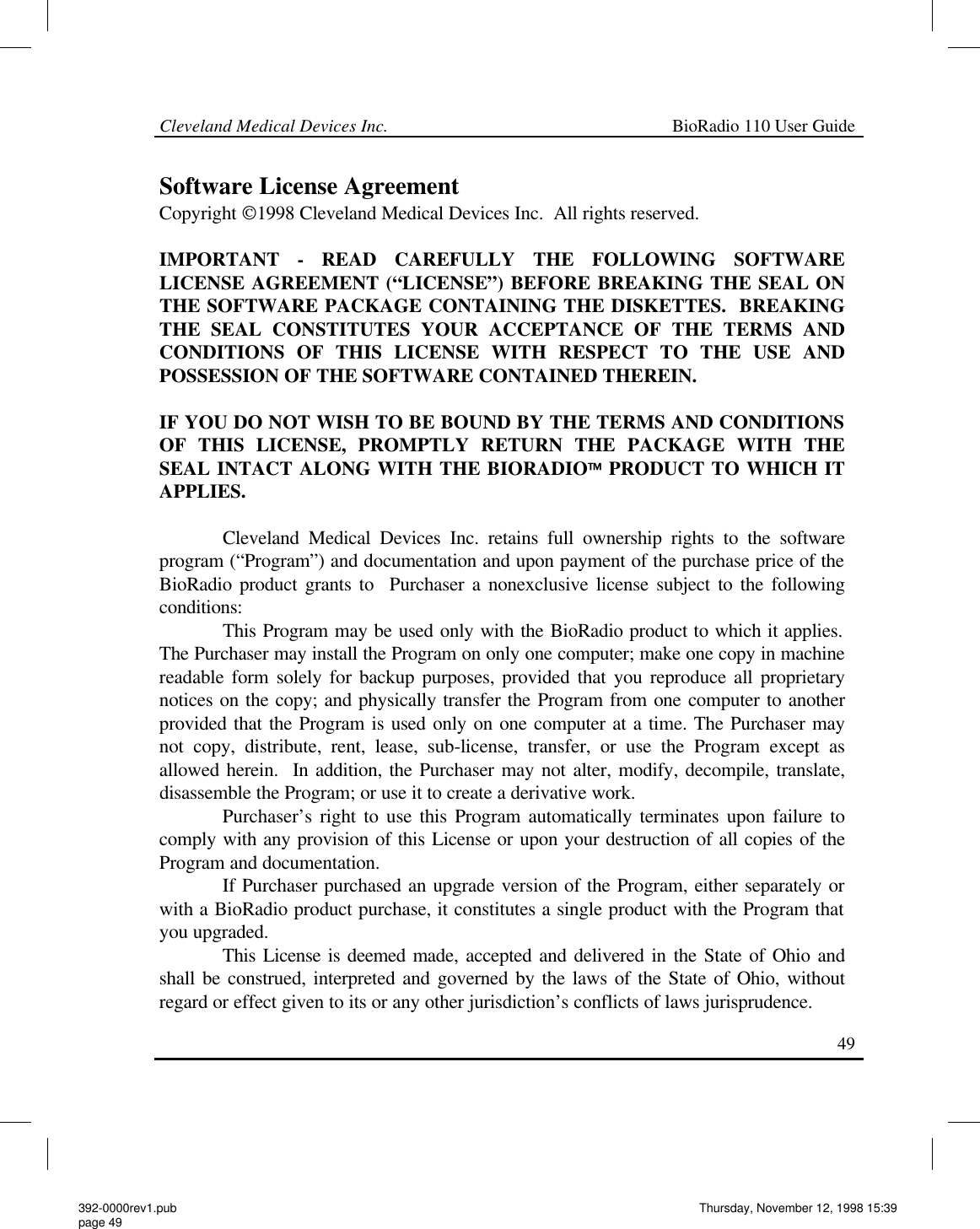 Cleveland Medical Devices Inc.                                                             BioRadio 110 User Guide                                                                                                                                                   49 Software License Agreement Copyright 1998 Cleveland Medical Devices Inc.  All rights reserved.  IMPORTANT - READ CAREFULLY THE FOLLOWING SOFTWARE LICENSE AGREEMENT (“LICENSE”) BEFORE BREAKING THE SEAL ON THE SOFTWARE PACKAGE CONTAINING THE DISKETTES.  BREAKING THE SEAL CONSTITUTES YOUR ACCEPTANCE OF THE TERMS AND CONDITIONS OF THIS LICENSE WITH RESPECT TO THE USE AND POSSESSION OF THE SOFTWARE CONTAINED THEREIN.  IF YOU DO NOT WISH TO BE BOUND BY THE TERMS AND CONDITIONS OF THIS LICENSE, PROMPTLY RETURN THE PACKAGE WITH THE SEAL INTACT ALONG WITH THE BIORADIO PRODUCT TO WHICH IT APPLIES.  Cleveland Medical Devices Inc. retains full ownership rights to the software program (“Program”) and documentation and upon payment of the purchase price of the BioRadio product grants to  Purchaser a nonexclusive license subject to the following conditions: This Program may be used only with the BioRadio product to which it applies.  The Purchaser may install the Program on only one computer; make one copy in machine readable form solely for backup purposes, provided that you reproduce all proprietary notices on the copy; and physically transfer the Program from one computer to another provided that the Program is used only on one computer at a time. The Purchaser may not copy, distribute, rent, lease, sub-license, transfer, or use the Program except as allowed herein.  In addition, the Purchaser may not alter, modify, decompile, translate, disassemble the Program; or use it to create a derivative work. Purchaser’s right to use this Program automatically terminates upon failure to comply with any provision of this License or upon your destruction of all copies of the Program and documentation.              If Purchaser purchased an upgrade version of the Program, either separately or with a BioRadio product purchase, it constitutes a single product with the Program that you upgraded. This License is deemed made, accepted and delivered in the State of Ohio and shall be construed, interpreted and governed by the laws of the State of Ohio, without regard or effect given to its or any other jurisdiction’s conflicts of laws jurisprudence. 392-0000rev1.pub page 49 Thursday, November 12, 1998 15:39 