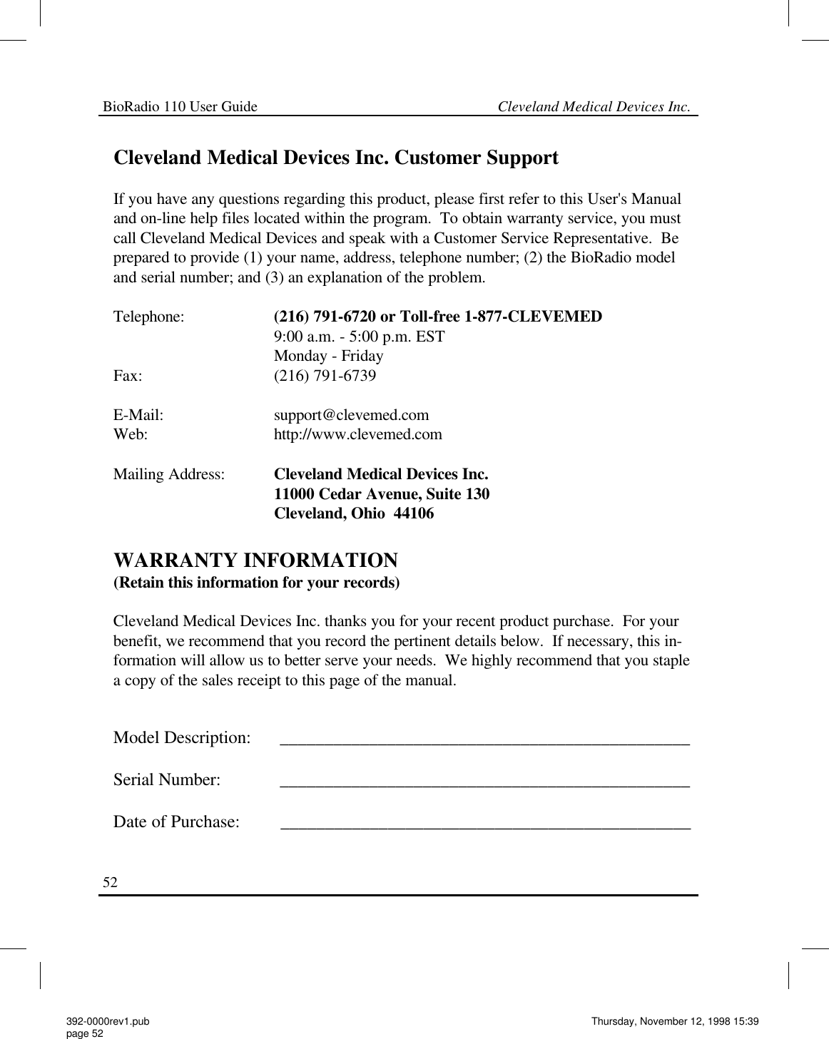 BioRadio 110 User Guide                                                             Cleveland Medical Devices Inc.52   Cleveland Medical Devices Inc. Customer Support  If you have any questions regarding this product, please first refer to this User&apos;s Manual and on-line help files located within the program.  To obtain warranty service, you must call Cleveland Medical Devices and speak with a Customer Service Representative.  Be prepared to provide (1) your name, address, telephone number; (2) the BioRadio model and serial number; and (3) an explanation of the problem.  Telephone:                     (216) 791-6720 or Toll-free 1-877-CLEVEMED                                       9:00 a.m. - 5:00 p.m. EST                                       Monday - Friday Fax:                               (216) 791-6739  E-Mail:                          support@clevemed.com Web:                              http://www.clevemed.com  Mailing Address:            Cleveland Medical Devices Inc.                                       11000 Cedar Avenue, Suite 130                                       Cleveland, Ohio  44106  WARRANTY INFORMATION (Retain this information for your records)  Cleveland Medical Devices Inc. thanks you for your recent product purchase.  For your benefit, we recommend that you record the pertinent details below.  If necessary, this in-formation will allow us to better serve your needs.  We highly recommend that you staple a copy of the sales receipt to this page of the manual.   Model Description:      ______________________________________________  Serial Number:             ______________________________________________  Date of Purchase:         ______________________________________________  392-0000rev1.pub page 52 Thursday, November 12, 1998 15:39 