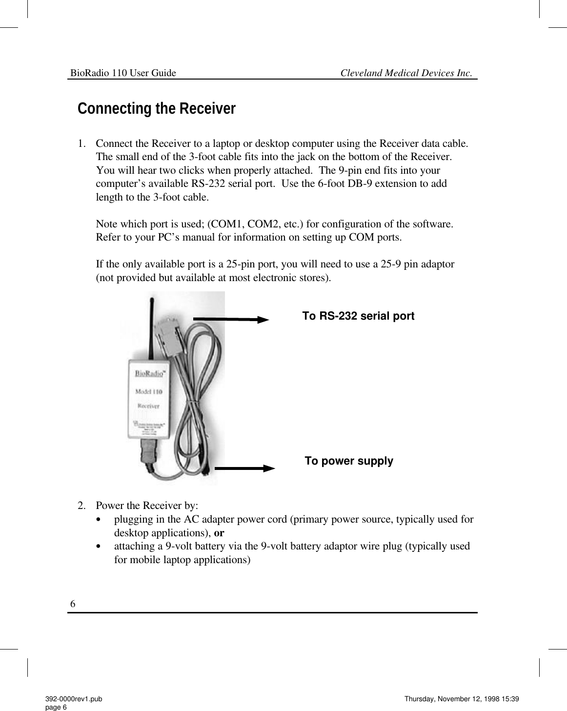 BioRadio 110 User Guide                                                             Cleveland Medical Devices Inc.6 Connecting the Receiver  1. Connect the Receiver to a laptop or desktop computer using the Receiver data cable. The small end of the 3-foot cable fits into the jack on the bottom of the Receiver.  You will hear two clicks when properly attached.  The 9-pin end fits into your computer’s available RS-232 serial port.  Use the 6-foot DB-9 extension to add length to the 3-foot cable.  Note which port is used; (COM1, COM2, etc.) for configuration of the software.  Refer to your PC’s manual for information on setting up COM ports.  If the only available port is a 25-pin port, you will need to use a 25-9 pin adaptor (not provided but available at most electronic stores).                 2. Power the Receiver by: •plugging in the AC adapter power cord (primary power source, typically used for desktop applications), or •attaching a 9-volt battery via the 9-volt battery adaptor wire plug (typically used for mobile laptop applications) To RS-232 serial port To power supply 392-0000rev1.pub page 6 Thursday, November 12, 1998 15:39 