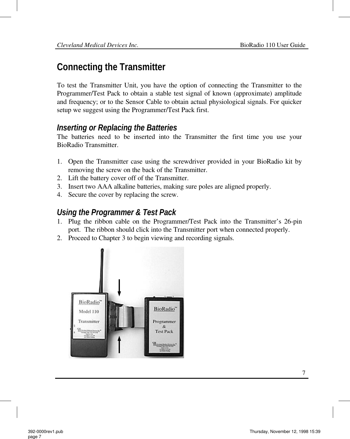 Cleveland Medical Devices Inc.                                                             BioRadio 110 User Guide                                                                                                                                                     7 Connecting the Transmitter  To test the Transmitter Unit, you have the option of connecting the Transmitter to the Programmer/Test Pack to obtain a stable test signal of known (approximate) amplitude and frequency; or to the Sensor Cable to obtain actual physiological signals. For quicker setup we suggest using the Programmer/Test Pack first.  Inserting or Replacing the Batteries The batteries need to be inserted into the Transmitter the first time you use your BioRadio Transmitter.  1. Open the Transmitter case using the screwdriver provided in your BioRadio kit by removing the screw on the back of the Transmitter. 2. Lift the battery cover off of the Transmitter. 3. Insert two AAA alkaline batteries, making sure poles are aligned properly. 4. Secure the cover by replacing the screw.  Using the Programmer &amp; Test Pack 1. Plug the ribbon cable on the Programmer/Test Pack into the Transmitter’s 26-pin port.  The ribbon should click into the Transmitter port when connected properly. 2. Proceed to Chapter 3 to begin viewing and recording signals. 392-0000rev1.pub page 7 Thursday, November 12, 1998 15:39 