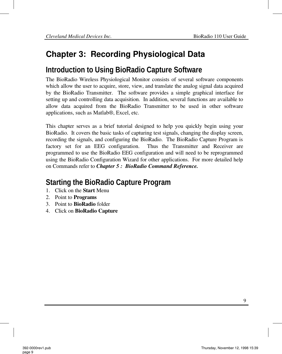 Cleveland Medical Devices Inc.                                                             BioRadio 110 User Guide                                                                                                                                                     9 Chapter 3:  Recording Physiological Data Introduction to Using BioRadio Capture Software The BioRadio Wireless Physiological Monitor consists of several software components which allow the user to acquire, store, view, and translate the analog signal data acquired by the BioRadio Transmitter.  The software provides a simple graphical interface for setting up and controlling data acquisition.  In addition, several functions are available to allow data acquired from the BioRadio Transmitter to be used in other software applications, such as Matlab®, Excel, etc.  This chapter serves as a brief tutorial designed to help you quickly begin using your BioRadio.  It covers the basic tasks of capturing test signals, changing the display screen, recording the signals, and configuring the BioRadio.  The BioRadio Capture Program is factory set for an EEG configuration.  Thus the Transmitter and Receiver are programmed to use the BioRadio EEG configuration and will need to be reprogrammed using the BioRadio Configuration Wizard for other applications.  For more detailed help on Commands refer to Chapter 5 :  BioRadio Command Reference.  Starting the BioRadio Capture Program 1. Click on the Start Menu 2. Point to Programs 3. Point to BioRadio folder 4. Click on BioRadio Capture    392-0000rev1.pub page 9 Thursday, November 12, 1998 15:39 