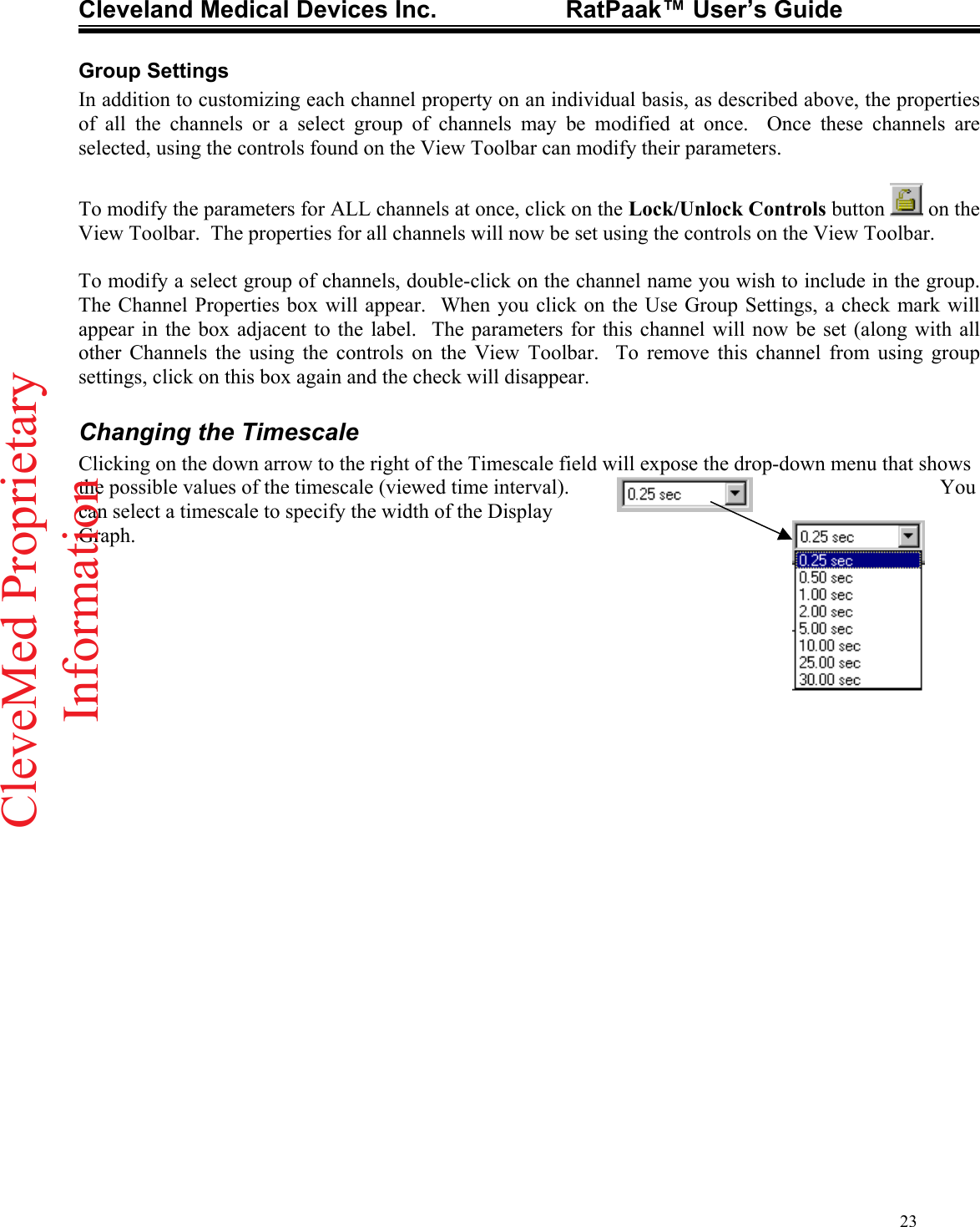 Cleveland Medical Devices Inc.                   RatPaak™ User’s Guide   Group Settings In addition to customizing each channel property on an individual basis, as described above, the properties of all the channels or a select group of channels may be modified at once.  Once these channels are selected, using the controls found on the View Toolbar can modify their parameters.  To modify the parameters for ALL channels at once, click on the Lock/Unlock Controls button   on the View Toolbar.  The properties for all channels will now be set using the controls on the View Toolbar.  To modify a select group of channels, double-click on the channel name you wish to include in the group.  The Channel Properties box will appear.  When you click on the Use Group Settings, a check mark will appear in the box adjacent to the label.  The parameters for this channel will now be set (along with all other Channels the using the controls on the View Toolbar.  To remove this channel from using group settings, click on this box again and the check will disappear.  Changing the Timescale Clicking on the down arrow to the right of the Timescale field will expose the drop-down menu that shows the possible values of the timescale (viewed time interval).   You can select a timescale to specify the width of the Display Graph.    23CleveMed ProprietaryInformation