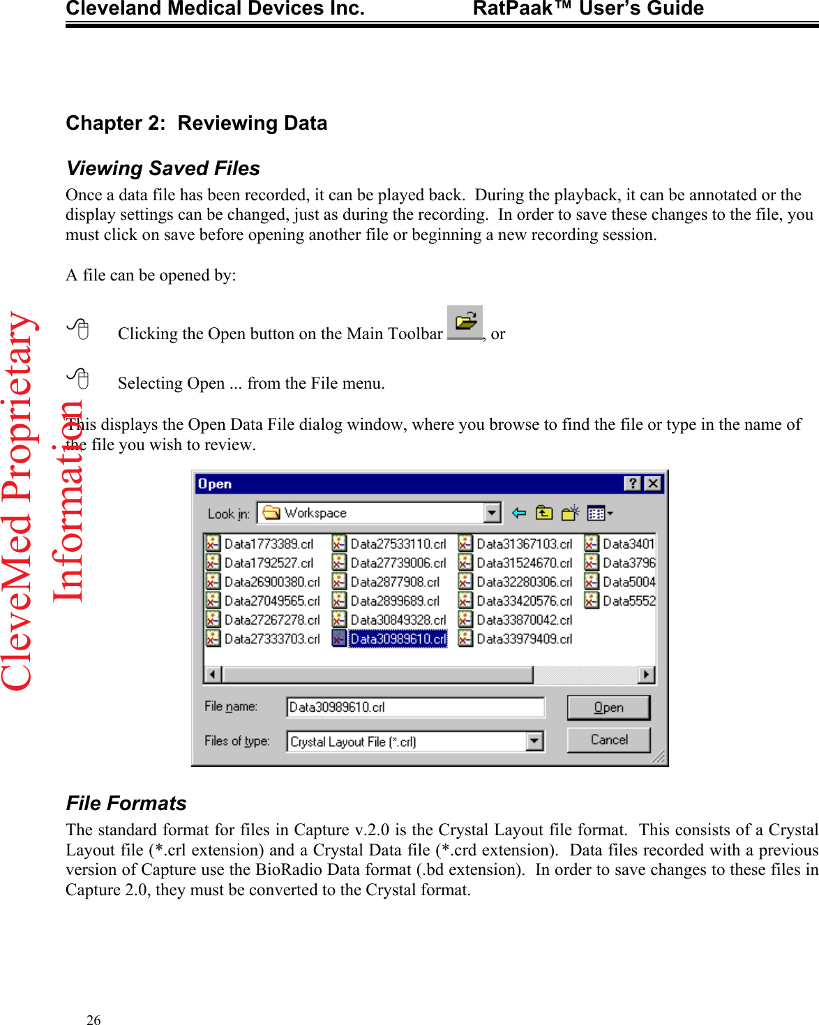 Cleveland Medical Devices Inc.                   RatPaak™ User’s Guide   Chapter 2:  Reviewing Data Viewing Saved Files Once a data file has been recorded, it can be played back.  During the playback, it can be annotated or the display settings can be changed, just as during the recording.  In order to save these changes to the file, you must click on save before opening another file or beginning a new recording session.  A file can be opened by:    Clicking the Open button on the Main Toolbar  , or     Selecting Open ... from the File menu.    This displays the Open Data File dialog window, where you browse to find the file or type in the name of the file you wish to review.                 File Formats The standard format for files in Capture v.2.0 is the Crystal Layout file format.  This consists of a Crystal Layout file (*.crl extension) and a Crystal Data file (*.crd extension).  Data files recorded with a previous version of Capture use the BioRadio Data format (.bd extension).  In order to save changes to these files in Capture 2.0, they must be converted to the Crystal format. 26CleveMed ProprietaryInformation