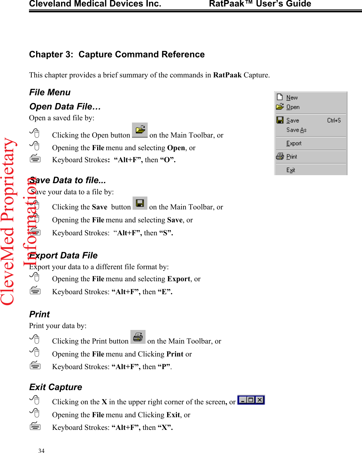 Cleveland Medical Devices Inc.                   RatPaak™ User’s Guide   Chapter 3:  Capture Command Reference  This chapter provides a brief summary of the commands in RatPaak Capture. File Menu Open Data File… Open a saved file by:  Clicking the Open button   on the Main Toolbar, or  Opening the File menu and selecting Open, or  Keyboard Strokes:  “Alt+F”, then “O”.  Save Data to file...  Save your data to a file by:  Clicking the Save  button   on the Main Toolbar, or  Opening the File menu and selecting Save, or  Keyboard Strokes:  “Alt+F”, then “S”.  Export Data File Export your data to a different file format by:  Opening the File menu and selecting Export, or     Keyboard Strokes: “Alt+F”, then “E”.  Print Print your data by:  Clicking the Print button   on the Main Toolbar, or  Opening the File menu and Clicking Print or  Keyboard Strokes: “Alt+F”, then “P”.  Exit Capture  Clicking on the X in the upper right corner of the screen, or    Opening the File menu and Clicking Exit, or  Keyboard Strokes: “Alt+F”, then “X”. 34CleveMed ProprietaryInformation