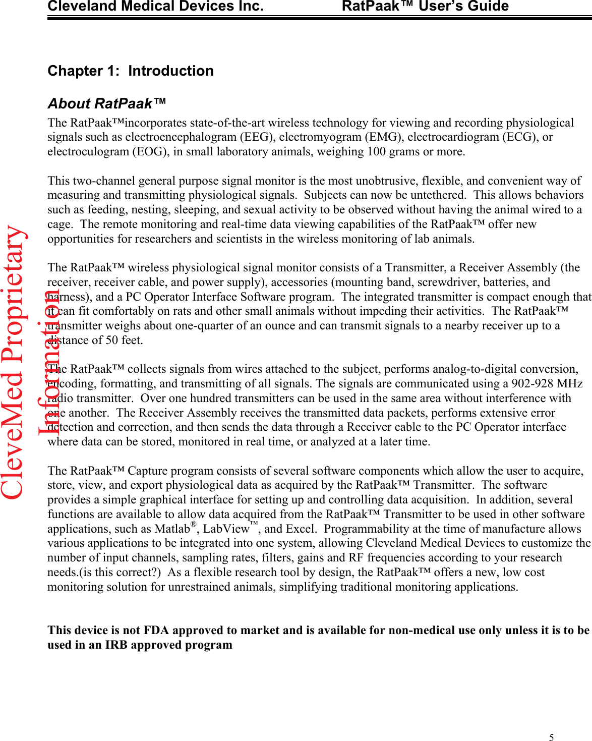 Cleveland Medical Devices Inc.                   RatPaak™ User’s Guide   Chapter 1:  Introduction About RatPaak™ The RatPaak™incorporates state-of-the-art wireless technology for viewing and recording physiological signals such as electroencephalogram (EEG), electromyogram (EMG), electrocardiogram (ECG), or electroculogram (EOG), in small laboratory animals, weighing 100 grams or more.    This two-channel general purpose signal monitor is the most unobtrusive, flexible, and convenient way of measuring and transmitting physiological signals.  Subjects can now be untethered.  This allows behaviors such as feeding, nesting, sleeping, and sexual activity to be observed without having the animal wired to a cage.  The remote monitoring and real-time data viewing capabilities of the RatPaak™ offer new opportunities for researchers and scientists in the wireless monitoring of lab animals.  The RatPaak™ wireless physiological signal monitor consists of a Transmitter, a Receiver Assembly (the receiver, receiver cable, and power supply), accessories (mounting band, screwdriver, batteries, and harness), and a PC Operator Interface Software program.  The integrated transmitter is compact enough that it can fit comfortably on rats and other small animals without impeding their activities.  The RatPaak™ transmitter weighs about one-quarter of an ounce and can transmit signals to a nearby receiver up to a distance of 50 feet.    The RatPaak™ collects signals from wires attached to the subject, performs analog-to-digital conversion, encoding, formatting, and transmitting of all signals. The signals are communicated using a 902-928 MHz radio transmitter.  Over one hundred transmitters can be used in the same area without interference with one another.  The Receiver Assembly receives the transmitted data packets, performs extensive error detection and correction, and then sends the data through a Receiver cable to the PC Operator interface where data can be stored, monitored in real time, or analyzed at a later time.  The RatPaak™ Capture program consists of several software components which allow the user to acquire, store, view, and export physiological data as acquired by the RatPaak™ Transmitter.  The software provides a simple graphical interface for setting up and controlling data acquisition.  In addition, several functions are available to allow data acquired from the RatPaak™ Transmitter to be used in other software applications, such as Matlab®, LabView™, and Excel.  Programmability at the time of manufacture allows various applications to be integrated into one system, allowing Cleveland Medical Devices to customize the number of input channels, sampling rates, filters, gains and RF frequencies according to your research needs.(is this correct?)  As a flexible research tool by design, the RatPaak™ offers a new, low cost monitoring solution for unrestrained animals, simplifying traditional monitoring applications.   This device is not FDA approved to market and is available for non-medical use only unless it is to be used in an IRB approved program 5CleveMed ProprietaryInformation