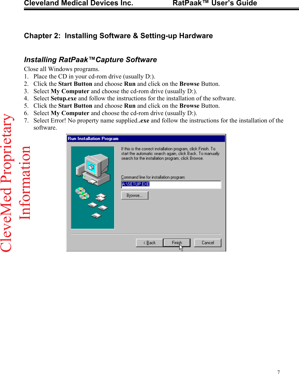 Cleveland Medical Devices Inc.                   RatPaak™ User’s Guide   Chapter 2:  Installing Software &amp; Setting-up Hardware  Installing RatPaak™Capture Software Close all Windows programs. 1.  Place the CD in your cd-rom drive (usually D:). 2. Click the Start Button and choose Run and click on the Browse Button. 3. Select My Computer and choose the cd-rom drive (usually D:). 4. Select Setup.exe and follow the instructions for the installation of the software. 5. Click the Start Button and choose Run and click on the Browse Button. 6. Select My Computer and choose the cd-rom drive (usually D:). 7.  Select Error! No property name supplied..exe and follow the instructions for the installation of the software.  7CleveMed ProprietaryInformation