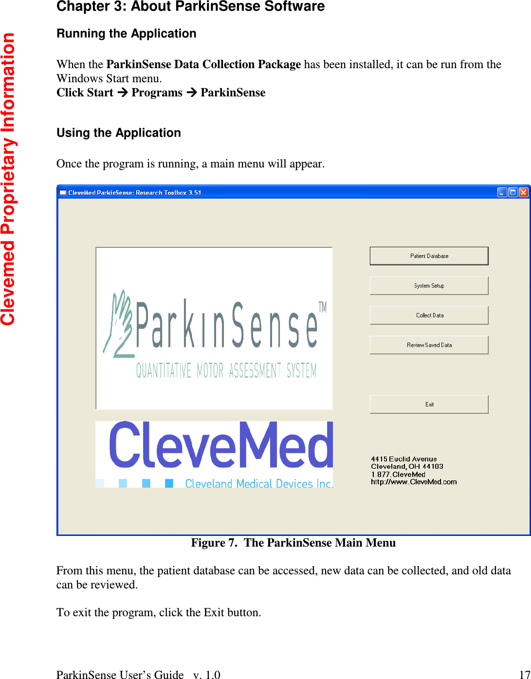 ParkinSense User’s Guide   v. 1.0  17Chapter 3: About ParkinSense Software Running the Application  When the ParkinSense Data Collection Package has been installed, it can be run from the Windows Start menu. Click Start  Programs  ParkinSense  Using the Application  Once the program is running, a main menu will appear.     Figure 7.  The ParkinSense Main Menu  From this menu, the patient database can be accessed, new data can be collected, and old data can be reviewed.    To exit the program, click the Exit button.  Clevemed Proprietary Information