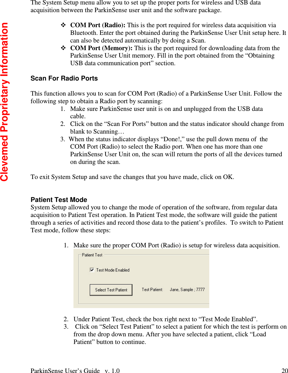 ParkinSense User’s Guide   v. 1.0  20The System Setup menu allow you to set up the proper ports for wireless and USB data acquisition between the ParkinSense user unit and the software package.  COM Port (Radio): This is the port required for wireless data acquisition via Bluetooth. Enter the port obtained during the ParkinSense User Unit setup here. It can also be detected automatically by doing a Scan. COM Port (Memory): This is the port required for downloading data from the ParkinSense User Unit memory. Fill in the port obtained from the “Obtaining USB data communication port” section.  Scan For Radio Ports  This function allows you to scan for COM Port (Radio) of a ParkinSense User Unit. Follow the following step to obtain a Radio port by scanning: 1.  Make sure ParkinSense user unit is on and unplugged from the USB data           cable. 2.  Click on the “Scan For Ports” button and the status indicator should change from blank to Scanning… 3.  When the status indicator displays “Done!,” use the pull down menu of  the COM Port (Radio) to select the Radio port. When one has more than one ParkinSense User Unit on, the scan will return the ports of all the devices turned on during the scan.   To exit System Setup and save the changes that you have made, click on OK.   Patient Test Mode System Setup allowed you to change the mode of operation of the software, from regular data acquisition to Patient Test operation. In Patient Test mode, the software will guide the patient through a series of activities and record those data to the patient’s profiles.  To switch to Patient Test mode, follow these steps:  1.  Make sure the proper COM Port (Radio) is setup for wireless data acquisition.   2.  Under Patient Test, check the box right next to “Test Mode Enabled”. 3.   Click on “Select Test Patient” to select a patient for which the test is perform on from the drop down menu. After you have selected a patient, click “Load Patient” button to continue. Clevemed Proprietary Information