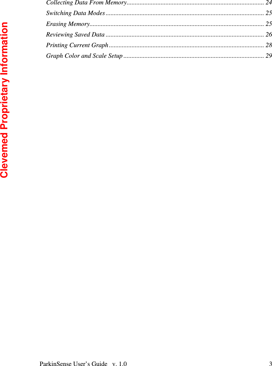 ParkinSense User’s Guide   v. 1.0  3Collecting Data From Memory..................................................................................... 24 Switching Data Modes .................................................................................................. 25 Erasing Memory............................................................................................................ 25 Reviewing Saved Data .................................................................................................. 26 Printing Current Graph ................................................................................................ 28 Graph Color and Scale Setup ....................................................................................... 29 Clevemed Proprietary Information