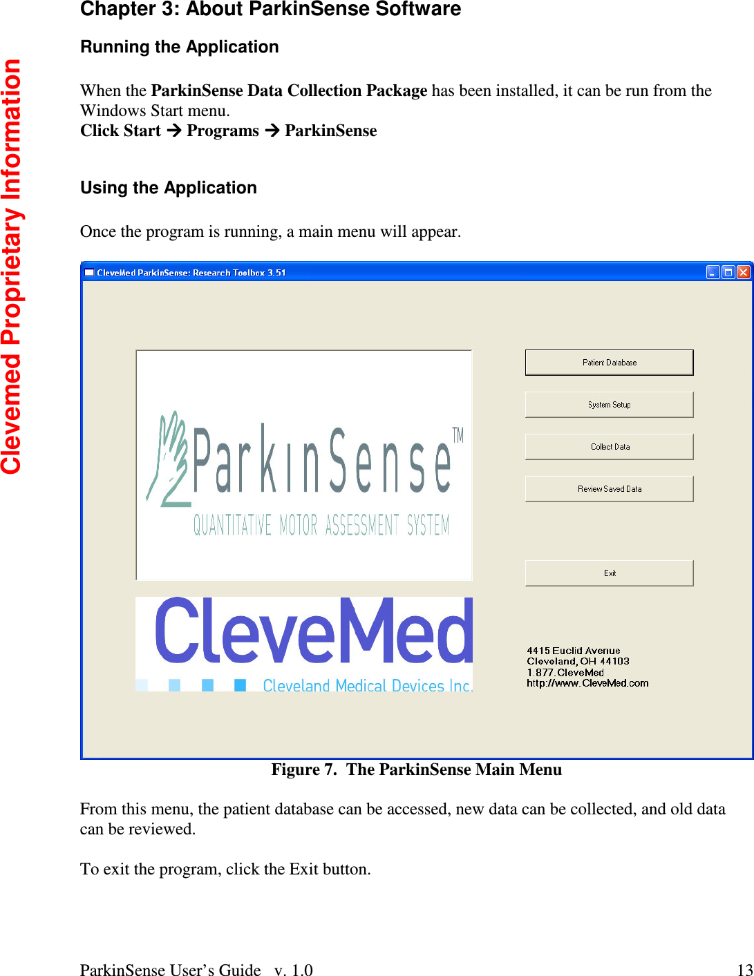 ParkinSense User’s Guide   v. 1.0  13Chapter 3: About ParkinSense Software Running the Application  When the ParkinSense Data Collection Package has been installed, it can be run from the Windows Start menu. Click Start  Programs  ParkinSense  Using the Application  Once the program is running, a main menu will appear.     Figure 7.  The ParkinSense Main Menu  From this menu, the patient database can be accessed, new data can be collected, and old data can be reviewed.    To exit the program, click the Exit button.   Clevemed Proprietary Information