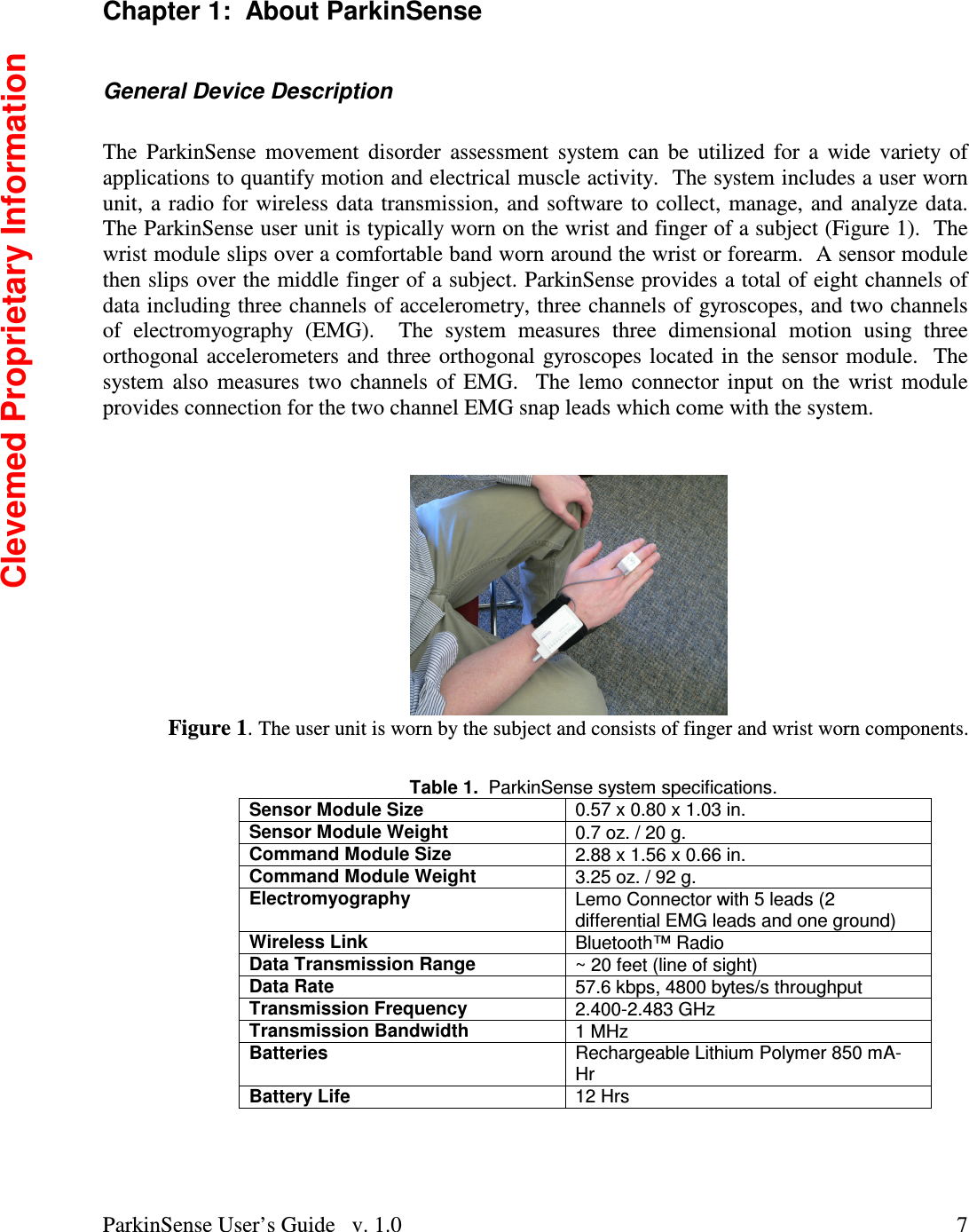 ParkinSense User’s Guide   v. 1.0  7Chapter 1:  About ParkinSense  General Device Description  The  ParkinSense  movement  disorder  assessment  system  can  be  utilized  for  a  wide  variety of applications to quantify motion and electrical muscle activity.  The system includes a user worn unit, a radio for wireless data transmission, and software to collect, manage, and analyze data.  The ParkinSense user unit is typically worn on the wrist and finger of a subject (Figure 1).  The wrist module slips over a comfortable band worn around the wrist or forearm.  A sensor module then slips over the middle finger of a subject. ParkinSense provides a total of eight channels of data including three channels of accelerometry, three channels of gyroscopes, and two channels of  electromyography  (EMG).    The  system  measures  three  dimensional  motion  using  three orthogonal accelerometers and three orthogonal gyroscopes located in the sensor module.  The system also  measures  two  channels of EMG.  The lemo connector input  on  the wrist module provides connection for the two channel EMG snap leads which come with the system.    Figure 1. The user unit is worn by the subject and consists of finger and wrist worn components.   Table 1.  ParkinSense system specifications. Sensor Module Size  0.57 x 0.80 x 1.03 in. Sensor Module Weight  0.7 oz. / 20 g. Command Module Size  2.88 x 1.56 x 0.66 in. Command Module Weight  3.25 oz. / 92 g. Electromyography  Lemo Connector with 5 leads (2 differential EMG leads and one ground) Wireless Link  Bluetooth™ Radio Data Transmission Range  ~ 20 feet (line of sight) Data Rate  57.6 kbps, 4800 bytes/s throughput Transmission Frequency  2.400-2.483 GHz Transmission Bandwidth  1 MHz Batteries  Rechargeable Lithium Polymer 850 mA-Hr Battery Life  12 Hrs  Clevemed Proprietary Information