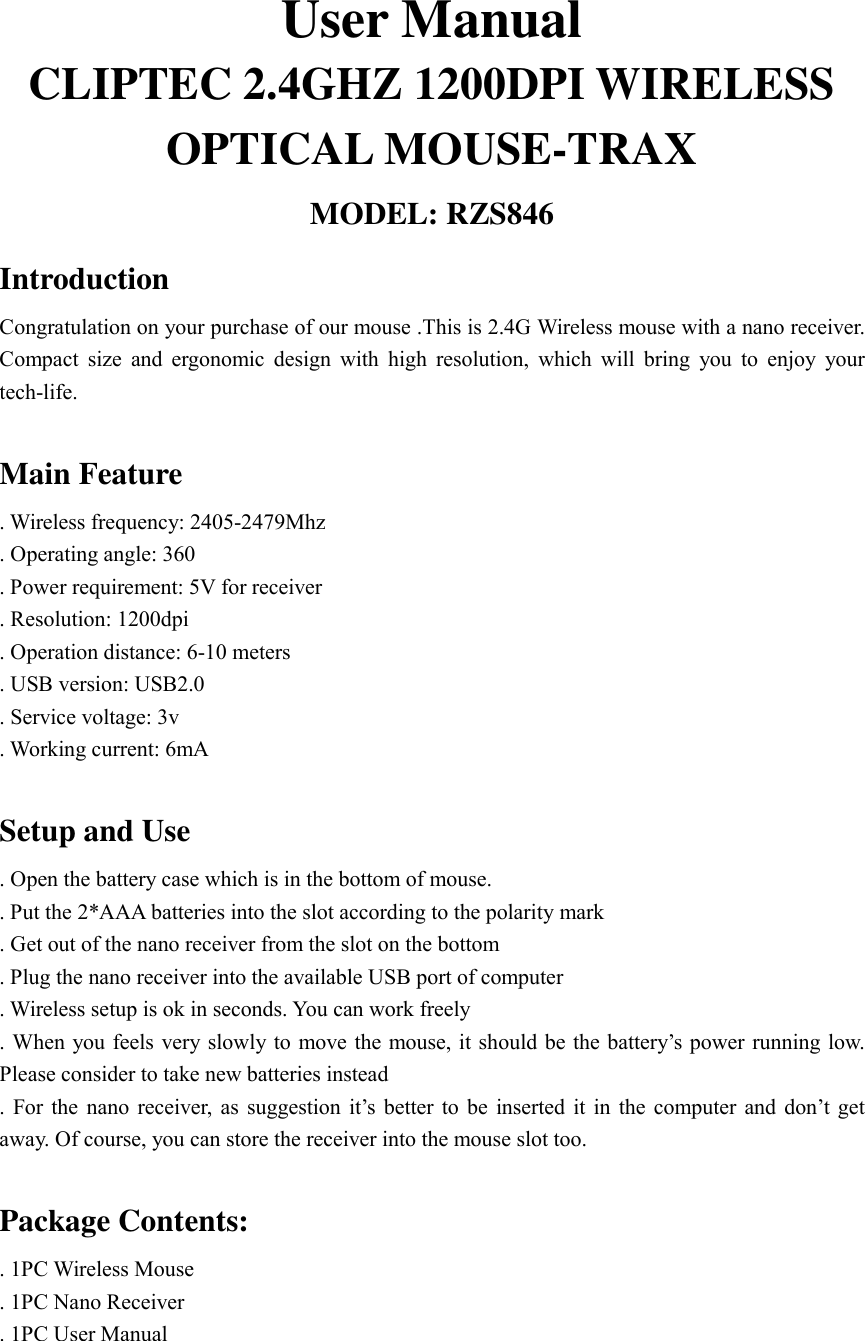 User Manual CLIPTEC 2.4GHZ 1200DPI WIRELESS OPTICAL MOUSE-TRAX  MODEL: RZS846 Introduction  Congratulation on your purchase of our mouse .This is 2.4G Wireless mouse with a nano receiver. Compact size and ergonomic design with high resolution, which will bring you to enjoy your tech-life.  Main Feature . Wireless frequency: 2405-2479Mhz . Operating angle: 360 . Power requirement: 5V for receiver . Resolution: 1200dpi . Operation distance: 6-10 meters . USB version: USB2.0 . Service voltage: 3v . Working current: 6mA  Setup and Use . Open the battery case which is in the bottom of mouse. . Put the 2*AAA batteries into the slot according to the polarity mark . Get out of the nano receiver from the slot on the bottom . Plug the nano receiver into the available USB port of computer . Wireless setup is ok in seconds. You can work freely . When you feels very slowly to move the mouse, it should be the battery&rsquo;s power running low. Please consider to take new batteries instead . For the nano receiver, as suggestion it&rsquo;s better to be inserted it in the computer and don&rsquo;t get away. Of course, you can store the receiver into the mouse slot too.  Package Contents: . 1PC Wireless Mouse . 1PC Nano Receiver . 1PC User Manual   