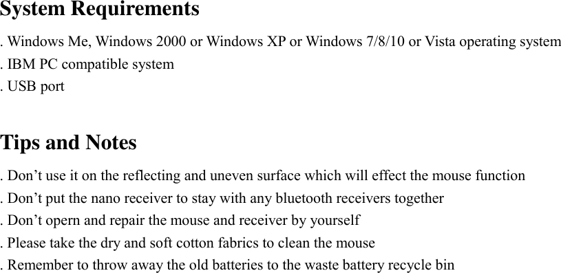  System Requirements . Windows Me, Windows 2000 or Windows XP or Windows 7/8/10 or Vista operating system . IBM PC compatible system . USB port  Tips and Notes . Don&rsquo;t use it on the reflecting and uneven surface which will effect the mouse function . Don&rsquo;t put the nano receiver to stay with any bluetooth receivers together . Don&rsquo;t opern and repair the mouse and receiver by yourself . Please take the dry and soft cotton fabrics to clean the mouse . Remember to throw away the old batteries to the waste battery recycle bin  