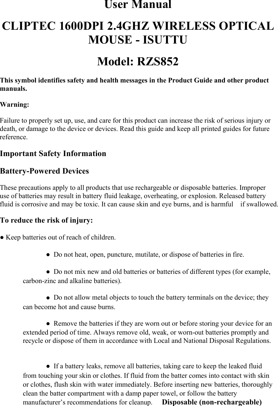 User ManualCLIPTEC 1600DPI 2.4GHZ WIRELESS OPTICALMOUSE - ISUTTUModel: RZS852This symbol identifies safety and health messages in the Product Guide and other productmanuals.Warning:Failure to properly set up, use, and care for this product can increase the risk of serious injury ordeath, or damage to the device or devices. Read this guide and keep all printed guides for futurereference.Important Safety InformationBattery-Powered DevicesThese precautions apply to all products that use rechargeable or disposable batteries. Improperuse of batteries may result in battery fluid leakage, overheating, or explosion. Released batteryfluid is corrosive and may be toxic. It can cause skin and eye burns, and is harmful󳋡if swallowed.To reduce the risk of injury:●Keep batteries out of reach of children.●Do not heat, open, puncture, mutilate, or dispose of batteries in fire.●Do not mix new and old batteries or batteries of different types (for example,carbon-zinc and alkaline batteries).●Do not allow metal objects to touch the battery terminals on the device; theycan become hot and cause burns.●Remove the batteries if they are worn out or before storing your device for anextended period of time. Always remove old, weak, or worn-out batteries promptly andrecycle or dispose of them in accordance with Local and National Disposal Regulations.●If a battery leaks, remove all batteries, taking care to keep the leaked fluidfrom touching your skin or clothes. If fluid from the batter comes into contact with skinor clothes, flush skin with water immediately. Before inserting new batteries, thoroughlyclean the batter compartment with a damp paper towel, or follow the batterymanufacturer&rsquo;s recommendations for cleanup. 󳋡Disposable (non-rechargeable)