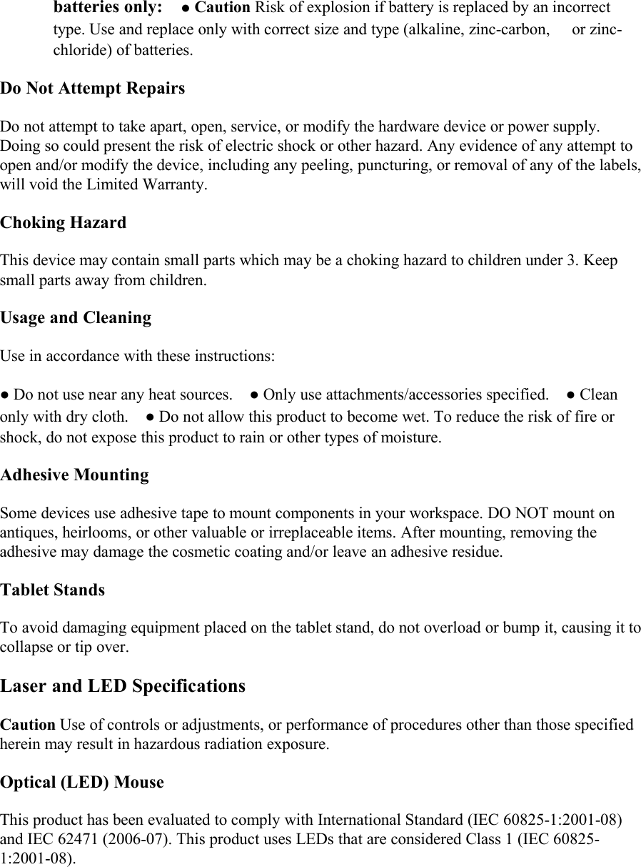 batteries only:󳋡●Caution Risk of explosion if battery is replaced by an incorrecttype. Use and replace only with correct size and type (alkaline, zinc-carbon, 󳋡or zinc-chloride) of batteries. 󳋡Do Not Attempt RepairsDo not attempt to take apart, open, service, or modify the hardware device or power supply.Doing so could present the risk of electric shock or other hazard. Any evidence of any attempt toopen and/or modify the device, including any peeling, puncturing, or removal of any of the labels,will void the Limited Warranty.Choking HazardThis device may contain small parts which may be a choking hazard to children under 3. Keepsmall parts away from children.Usage and CleaningUse in accordance with these instructions:●Do not use near any heat sources.󳋡●Only use attachments/accessories specified.󳋡●Cleanonly with dry cloth.󳋡●Do not allow this product to become wet. To reduce the risk of fire orshock, do not expose this product to rain or other types of moisture.Adhesive MountingSome devices use adhesive tape to mount components in your workspace. DO NOT mount onantiques, heirlooms, or other valuable or irreplaceable items. After mounting, removing theadhesive may damage the cosmetic coating and/or leave an adhesive residue.Tablet StandsTo avoid damaging equipment placed on the tablet stand, do not overload or bump it, causing it tocollapse or tip over.Laser and LED SpecificationsCaution Use of controls or adjustments, or performance of procedures other than those specifiedherein may result in hazardous radiation exposure.Optical (LED) MouseThis product has been evaluated to comply with International Standard (IEC 60825-1:2001-08)and IEC 62471 (2006-07). This product uses LEDs that are considered Class 1 (IEC 60825-1:2001-08).