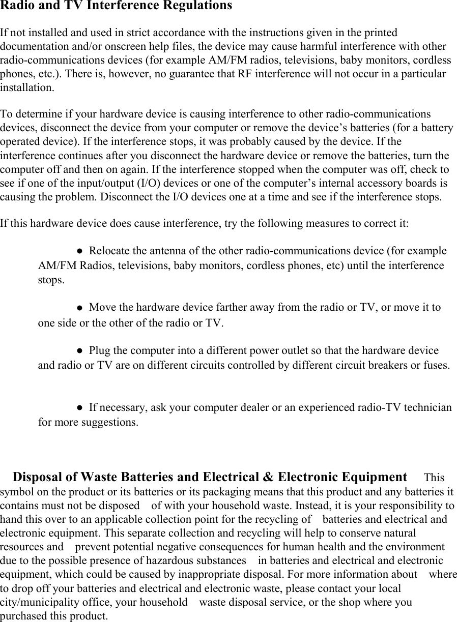 Radio and TV Interference RegulationsIf not installed and used in strict accordance with the instructions given in the printeddocumentation and/or onscreen help files, the device may cause harmful interference with otherradio-communications devices (for example AM/FM radios, televisions, baby monitors, cordlessphones, etc.). There is, however, no guarantee that RF interference will not occur in a particularinstallation.To determine if your hardware device is causing interference to other radio-communicationsdevices, disconnect the device from your computer or remove the device&rsquo;s batteries (for a batteryoperated device). If the interference stops, it was probably caused by the device. If theinterference continues after you disconnect the hardware device or remove the batteries, turn thecomputer off and then on again. If the interference stopped when the computer was off, check tosee if one of the input/output (I/O) devices or one of the computer&rsquo;s internal accessory boards iscausing the problem. Disconnect the I/O devices one at a time and see if the interference stops.If this hardware device does cause interference, try the following measures to correct it:●Relocate the antenna of the other radio-communications device (for exampleAM/FM Radios, televisions, baby monitors, cordless phones, etc) until the interferencestops. 󳋡●Move the hardware device farther away from the radio or TV, or move it toone side or the other of the radio or TV.●Plug the computer into a different power outlet so that the hardware deviceand radio or TV are on different circuits controlled by different circuit breakers or fuses.●If necessary, ask your computer dealer or an experienced radio-TV technicianfor more suggestions.Disposal of Waste Batteries and Electrical &amp; Electronic Equipment 󳋡Thissymbol on the product or its batteries or its packaging means that this product and any batteries itcontains must not be disposed󳋡of with your household waste. Instead, it is your responsibility tohand this over to an applicable collection point for the recycling of󳋡batteries and electrical andelectronic equipment. This separate collection and recycling will help to conserve naturalresources and󳋡prevent potential negative consequences for human health and the environmentdue to the possible presence of hazardous substances󳋡in batteries and electrical and electronicequipment, which could be caused by inappropriate disposal. For more information about󳋡whereto drop off your batteries and electrical and electronic waste, please contact your localcity/municipality office, your household󳋡waste disposal service, or the shop where youpurchased this product.