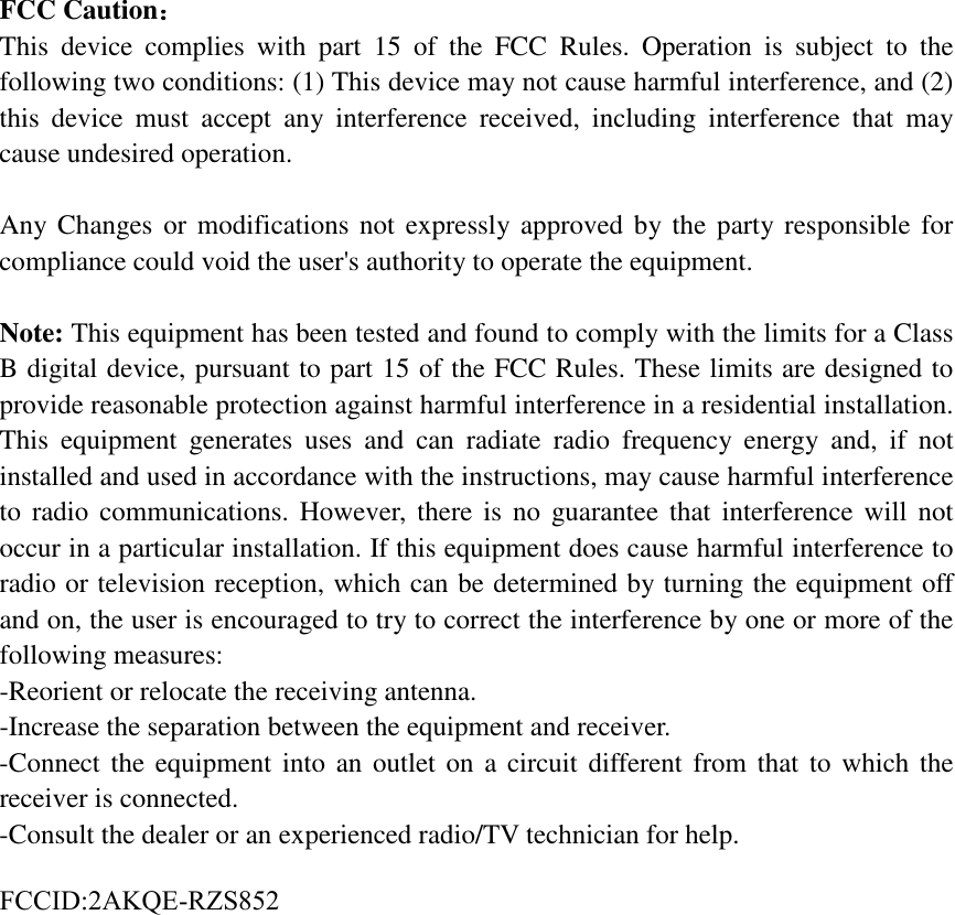 FCC Caution： This device complies with part 15 of the FCC Rules. Operation is subject to the following two conditions: (1) This device may not cause harmful interference, and (2) this device must accept any interference received, including interference that may cause undesired operation. Any Changes or modifications not expressly approved by the party responsible for compliance could void the user's authority to operate the equipment. Note: This equipment has been tested and found to comply with the limits for a Class B digital device, pursuant to part 15 of the FCC Rules. These limits are designed to provide reasonable protection against harmful interference in a residential installation. This equipment generates uses and can radiate radio frequency energy and, if not installed and used in accordance with the instructions, may cause harmful interference to radio communications. However, there is no guarantee that interference will not occur in a particular installation. If this equipment does cause harmful interference to radio or television reception, which can be determined by turning the equipment off and on, the user is encouraged to try to correct the interference by one or more of the following measures: -Reorient or relocate the receiving antenna.-Increase the separation between the equipment and receiver.-Connect the equipment into an outlet on a circuit different from that to which thereceiver is connected.-Consult the dealer or an experienced radio/TV technician for help.FCCID:2AKQE-RZS852 