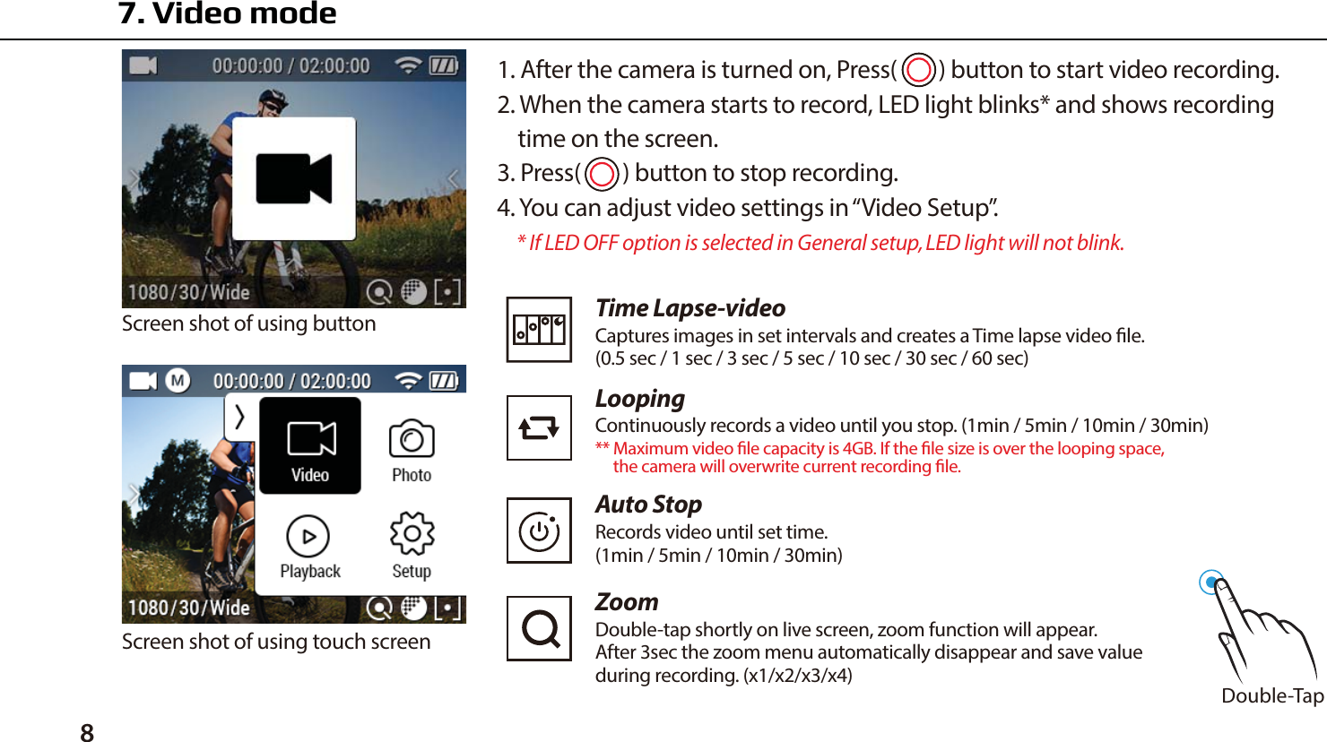 81. After the camera is turned on, Press(     ) button to start video recording.2. When the camera starts to record, LED light blinks* and shows recording    time on the screen.3. Press(     ) button to stop recording.4. You can adjust video settings in &ldquo;Video Setup&rdquo;.    * If LED OFF option is selected in General setup, LED light will not blink.Screen shot of using buttonScreen shot of using touch screen7. Video mode Double-TapTime Lapse-videoCaptures images in set intervals and creates a Time lapse video le.(0.5 sec / 1 sec / 3 sec / 5 sec / 10 sec / 30 sec / 60 sec)LoopingContinuously records a video until you stop. (1min / 5min / 10min / 30min)** Maximum video le capacity is 4GB. If the le size is over the looping space,      the camera will overwrite current recording le.  ZoomDouble-tap shortly on live screen, zoom function will appear.After 3sec the zoom menu automatically disappear and save valueduring recording. (x1/x2/x3/x4)Auto StopRecords video until set time.(1min / 5min / 10min / 30min)