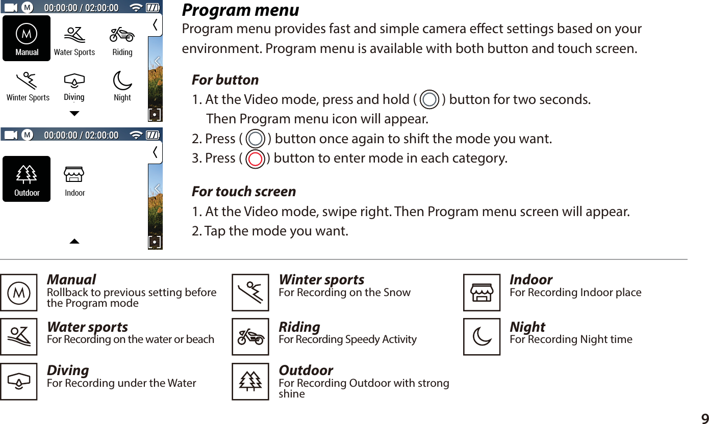9Program menuProgram menu provides fast and simple camera eect settings based on yourenvironment. Program menu is available with both button and touch screen.For touch screen 1. At the Video mode, swipe right. Then Program menu screen will appear. 2. Tap the mode you want.ManualRollback to previous setting beforethe Program modeWater sportsFor Recording on the water or beachDivingFor Recording under the Water  Winter sportsFor Recording on the SnowRidingFor Recording Speedy ActivityOutdoorFor Recording Outdoor with strongshine   IndoorFor Recording Indoor placeNightFor Recording Night time  For button 1. At the Video mode, press and hold (     ) button for two seconds.      Then Program menu icon will appear.2. Press (     ) button once again to shift the mode you want.3. Press (     ) button to enter mode in each category.Diving