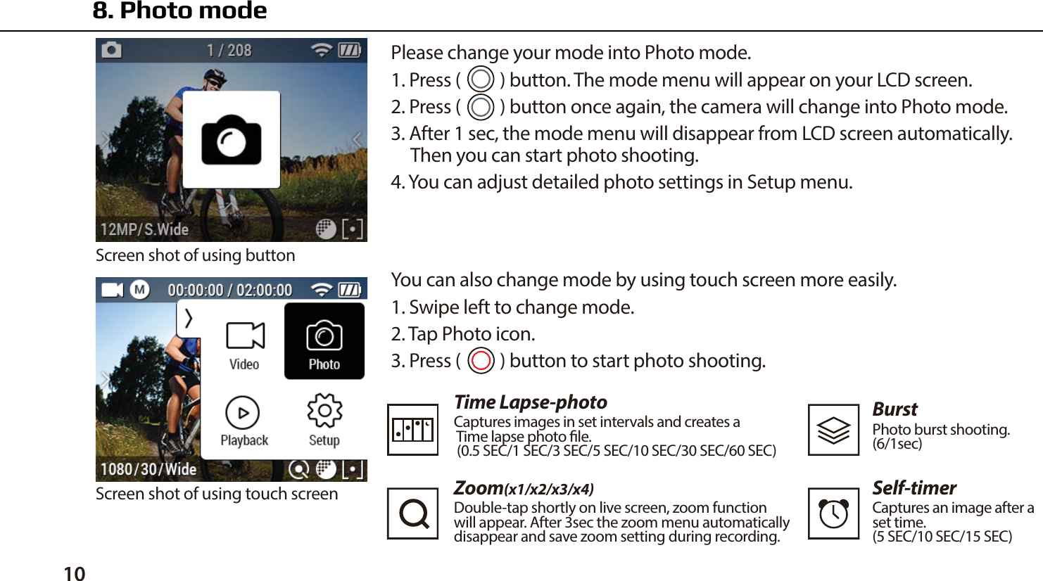10 You can also change mode by using touch screen more easily.1. Swipe left to change mode.2. Tap Photo icon.3. Press (      ) button to start photo shooting.Time Lapse-photoCaptures images in set intervals and creates a Time lapse photo le. (0.5 SEC/1 SEC/3 SEC/5 SEC/10 SEC/30 SEC/60 SEC)Zoom(x1/x2/x3/x4)Double-tap shortly on live screen, zoom functionwill appear. After 3sec the zoom menu automaticallydisappear and save zoom setting during recording.BurstPhoto burst shooting.(6/1sec)Self-timerCaptures an image after aset time.(5 SEC/10 SEC/15 SEC)8. Photo modePlease change your mode into Photo mode.1. Press (      ) button. The mode menu will appear on your LCD screen.2. Press (      ) button once again, the camera will change into Photo mode.3. After 1 sec, the mode menu will disappear from LCD screen automatically.     Then you can start photo shooting.4. You can adjust detailed photo settings in Setup menu.Screen shot of using buttonScreen shot of using touch screen