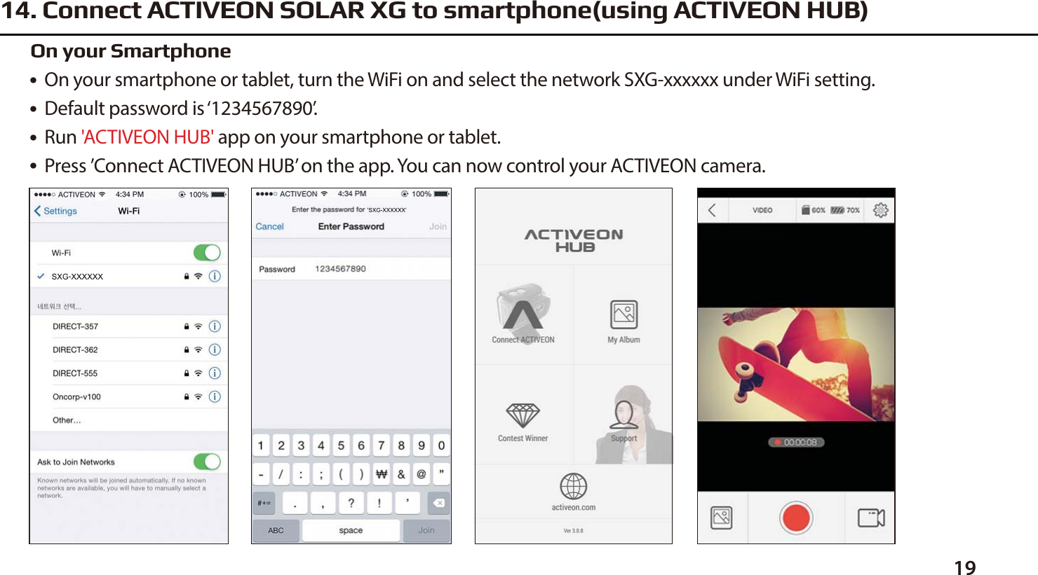 1914. Connect ACTIVEON SOLAR XG to smartphone(using ACTIVEON HUB)●  On your smartphone or tablet, turn the WiFi on and select the network SXG-xxxxxx under WiFi setting.●  Default password is &lsquo;1234567890&rsquo;.●  Run 'ACTIVEON HUB' app on your smartphone or tablet.●  Press &rsquo;Connect ACTIVEON HUB&rsquo; on the app. You can now control your ACTIVEON camera.On your Smartphone