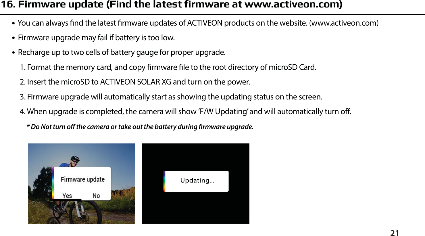 2116. Firmware update (Find the latest firmware at www.activeon.com)●  You can always nd the latest rmware updates of ACTIVEON products on the website. (www.activeon.com)●  Firmware upgrade may fail if battery is too low.●  Recharge up to two cells of battery gauge for proper upgrade. 1. Format the memory card, and copy rmware le to the root directory of microSD Card.2. Insert the microSD to ACTIVEON SOLAR XG and turn on the power.3. Firmware upgrade will automatically start as showing the updating status on the screen.4. When upgrade is completed, the camera will show &rsquo;F/W Updating&rsquo; and will automatically turn o.* Do Not turn o the camera or take out the battery during rmware upgrade. 