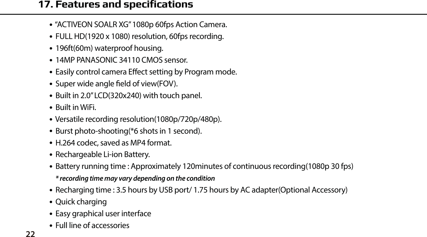 22●  &ldquo;ACTIVEON SOALR XG&rdquo; 1080p 60fps Action Camera.●  FULL HD(1920 x 1080) resolution, 60fps recording.●  196ft(60m) waterproof housing.●  14MP PANASONIC 34110 CMOS sensor.●  Easily control camera Eect setting by Program mode.●  Super wide angle eld of view(FOV).●  Built in 2.0&rdquo; LCD(320x240) with touch panel.●  Built in WiFi.●  Versatile recording resolution(1080p/720p/480p).●  Burst photo-shooting(*6 shots in 1 second).●  H.264 codec, saved as MP4 format.●  Rechargeable Li-ion Battery.●  Battery running time : Approximately 120minutes of continuous recording(1080p 30 fps)    * recording time may vary depending on the condition●  Recharging time : 3.5 hours by USB port/ 1.75 hours by AC adapter(Optional Accessory)●  Quick charging ●  Easy graphical user interface●  Full line of accessories17. Features and specifications