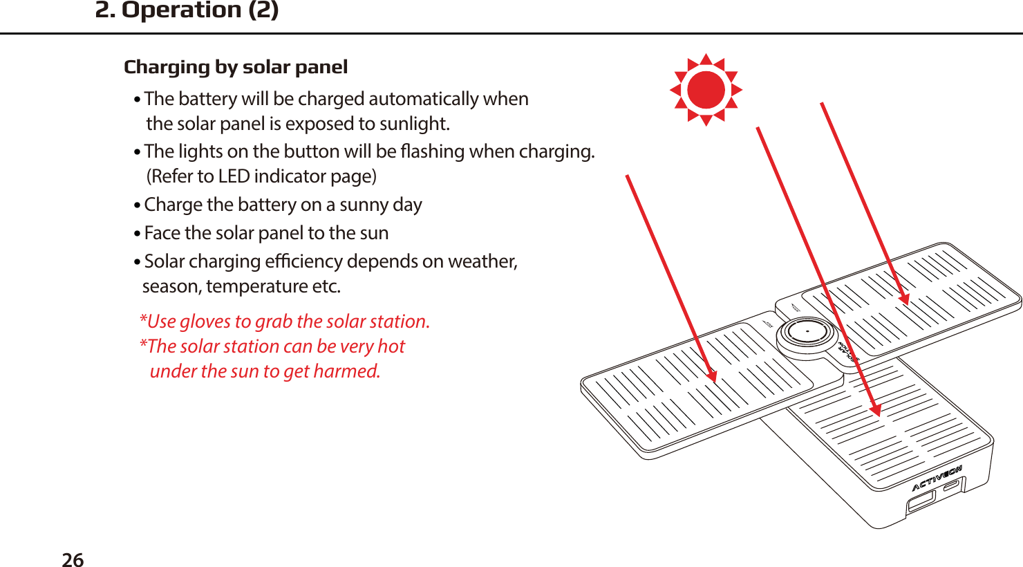 26Charging by solar panel●  The battery will be charged automatically when    the solar panel is exposed to sunlight.●  The lights on the button will be ashing when charging.   (Refer to LED indicator page)●  Charge the battery on a sunny day ●  Face the solar panel to the sun●  Solar charging eciency depends on weather,   season, temperature etc.*Use gloves to grab the solar station.*The solar station can be very hot    under the sun to get harmed.2. Operation (2)