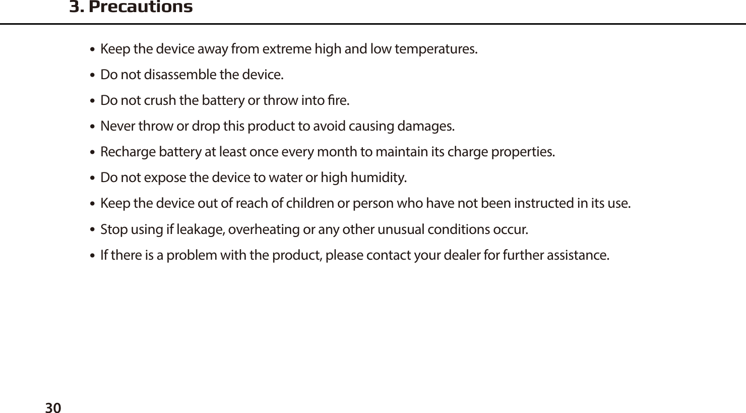 30●  Keep the device away from extreme high and low temperatures. ●  Do not disassemble the device.●  Do not crush the battery or throw into re.●  Never throw or drop this product to avoid causing damages.●  Recharge battery at least once every month to maintain its charge properties.●  Do not expose the device to water or high humidity.●  Keep the device out of reach of children or person who have not been instructed in its use.●  Stop using if leakage, overheating or any other unusual conditions occur.●  If there is a problem with the product, please contact your dealer for further assistance. 3. Precautions