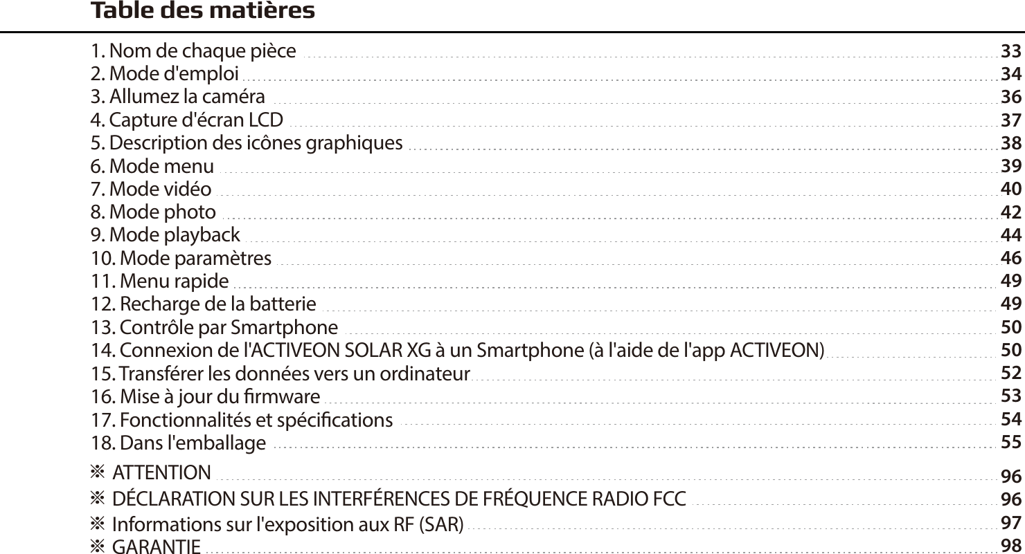 33343637383940424446494950505253545596969798※ ATTENTION ※ D&Eacute;CLARATION SUR LES INTERF&Eacute;RENCES DE FR&Eacute;QUENCE RADIO FCC※ Informations sur l'exposition aux RF (SAR)※ GARANTIETable des mati&egrave;res1. Nom de chaque pi&egrave;ce2. Mode d'emploi3. Allumez la cam&eacute;ra4. Capture d'&eacute;cran LCD5. Description des ic&ocirc;nes graphiques6. Mode menu7. Mode vid&eacute;o8. Mode photo9. Mode playback10. Mode param&egrave;tres11. Menu rapide12. Recharge de la batterie13. Contr&ocirc;le par Smartphone14. Connexion de l'ACTIVEON SOLAR XG &agrave; un Smartphone (&agrave; l'aide de l'app ACTIVEON)15. Transf&eacute;rer les donn&eacute;es vers un ordinateur16. Mise &agrave; jour du rmware17. Fonctionnalit&eacute;s et sp&eacute;cications18. Dans l'emballage