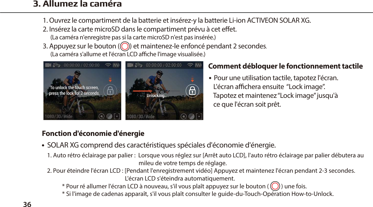 ● Pour une utilisation tactile, tapotez l'&eacute;cran.    L'&eacute;cran achera ensuite  &ldquo;Lock image&rdquo;.    Tapotez et maintenez &ldquo;Lock image&rdquo; jusqu'&agrave;    ce que l'&eacute;cran soit pr&ecirc;t.3. Allumez la cam&eacute;ra1. Ouvrez le compartiment de la batterie et ins&eacute;rez-y la batterie Li-ion ACTIVEON SOLAR XG.2. Ins&eacute;rez la carte microSD dans le compartiment pr&eacute;vu &agrave; cet eet.      (La cam&eacute;ra n'enregistre pas si la carte microSD n'est pas ins&eacute;r&eacute;e.)3. Appuyez sur le bouton (       ) et maintenez-le enfonc&eacute; pendant 2 secondes.      (La cam&eacute;ra s'allume et l'&eacute;cran LCD ache l'image visualis&eacute;e.)Comment d&eacute;bloquer le fonctionnement tactile36●  SOLAR XG comprend des caract&eacute;ristiques sp&eacute;ciales d'&eacute;conomie d'&eacute;nergie.1. Auto r&eacute;tro &eacute;clairage par palier :  Lorsque vous r&eacute;glez sur [Arr&ecirc;t auto LCD], l'auto r&eacute;tro &eacute;clairage par palier d&eacute;butera au                                                                   mileu de votre temps de r&eacute;glage.2. Pour &eacute;teindre l'&eacute;cran LCD : [Pendant l'enregistrement vid&eacute;o] Appuyez et maintenez l'&eacute;cran pendant 2-3 secondes.                                                         L'&eacute;cran LCD s'&eacute;teindra automatiquement.           * Pour r&eacute; allumer l'&eacute;cran LCD &agrave; nouveau, s'il vous pla&icirc;t appuyez sur le bouton (         ) une fois.           * Si l'image de cadenas appara&icirc;t, s'il vous pla&icirc;t consulter le guide-du-Touch-Op&eacute;ration How-to-Unlock.Fonction d'&eacute;conomie d'&eacute;nergie