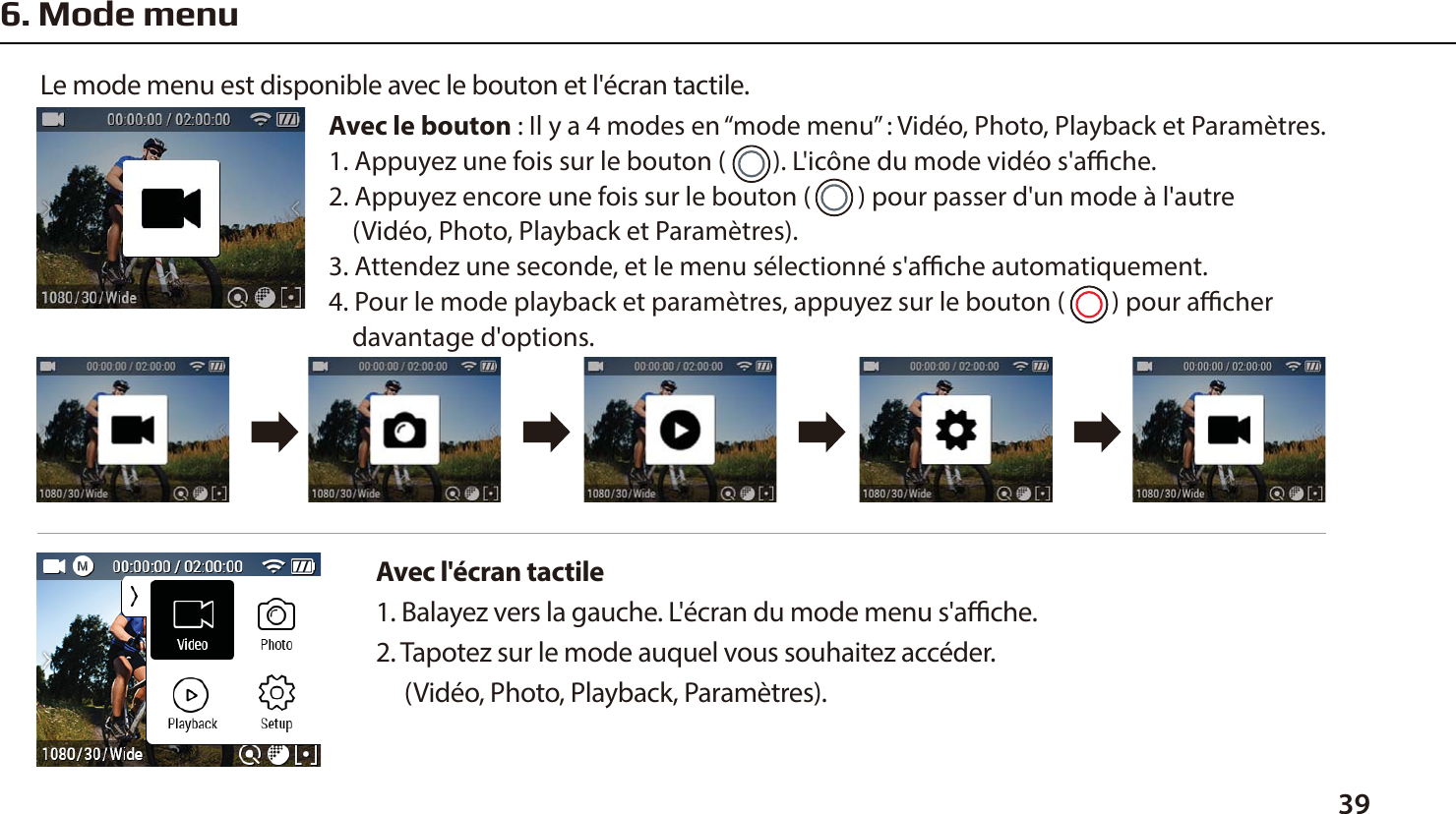 396. Mode menuAvec l'&eacute;cran tactile 1. Balayez vers la gauche. L'&eacute;cran du mode menu s'ache.2. Tapotez sur le mode auquel vous souhaitez acc&eacute;der.      (Vid&eacute;o, Photo, Playback, Param&egrave;tres).Le mode menu est disponible avec le bouton et l'&eacute;cran tactile.Avec le bouton : Il y a 4 modes en &ldquo;mode menu&rdquo; : Vid&eacute;o, Photo, Playback et Param&egrave;tres.1. Appuyez une fois sur le bouton (        ). L'ic&ocirc;ne du mode vid&eacute;o s'ache.2. Appuyez encore une fois sur le bouton (        ) pour passer d'un mode &agrave; l'autre     (Vid&eacute;o, Photo, Playback et Param&egrave;tres).3. Attendez une seconde, et le menu s&eacute;lectionn&eacute; s'ache automatiquement.4. Pour le mode playback et param&egrave;tres, appuyez sur le bouton (        ) pour acher     davantage d'options.