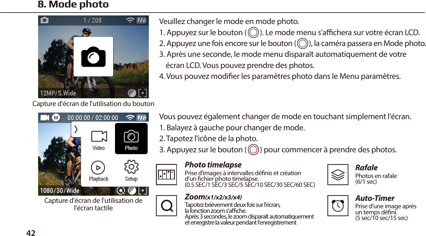 42 Vous pouvez &eacute;galement changer de mode en touchant simplement l'&eacute;cran.1. Balayez &agrave; gauche pour changer de mode.2. Tapotez l'ic&ocirc;ne de la photo.3. Appuyez sur le bouton (        ) pour commencer &agrave; prendre des photos.Photo timelapsePrise d'images &agrave; intervalles d&eacute;nis et cr&eacute;ation d'un chier photo timelapse. (0.5 SEC/1 SEC/3 SEC/5 SEC/10 SEC/30 SEC/60 SEC)Zoom(x1/x2/x3/x4)Tapotez bri&egrave;vement deux fois sur l'&eacute;cran, la fonction zoom s'ache. Apr&egrave;s 3 secondes, le zoom dispara&icirc;t automatiquementet enregistre la valeur pendant l'enregistrementRafalePhotos en rafale (6/1 sec)Auto-TimerPrise d'une image apr&egrave;s un temps d&eacute;ni. (5 sec/10 sec/15 sec)8. Mode photoVeuillez changer le mode en mode photo.1. Appuyez sur le bouton (        ). Le mode menu s'achera sur votre &eacute;cran LCD.2. Appuyez une fois encore sur le bouton (        ), la cam&eacute;ra passera en Mode photo.3. Apr&egrave;s une seconde, le mode menu dispara&icirc;t automatiquement de votre     &eacute;cran LCD. Vous pouvez prendre des photos.4. Vous pouvez modier les param&egrave;tres photo dans le Menu param&egrave;tres.Capture d'&eacute;cran de l'utilisation du boutonCapture d'&eacute;cran de l'utilisation del'&eacute;cran tactile