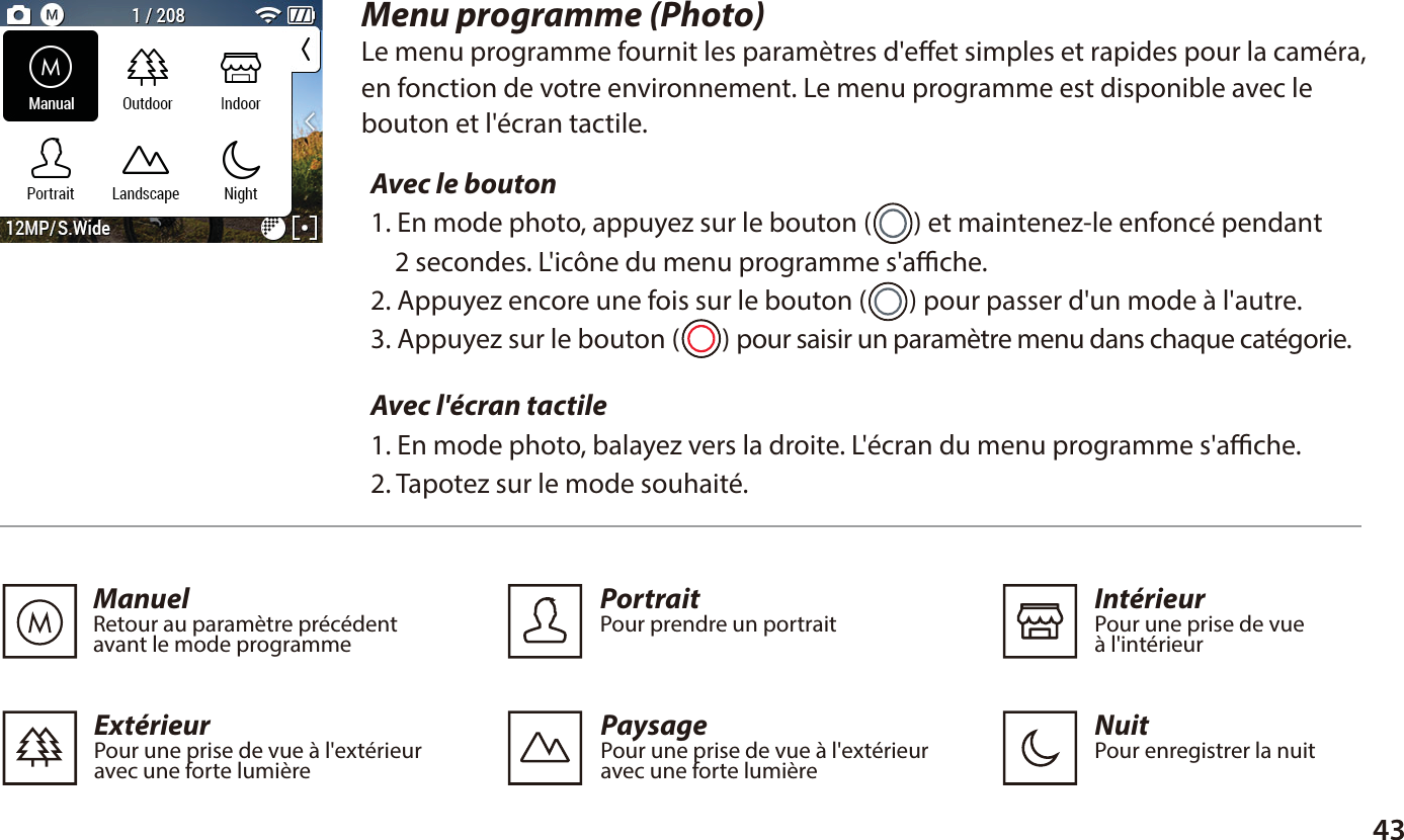 43Menu programme (Photo)Le menu programme fournit les param&egrave;tres d'eet simples et rapides pour la cam&eacute;ra,en fonction de votre environnement. Le menu programme est disponible avec lebouton et l'&eacute;cran tactile.Avec le bouton 1. En mode photo, appuyez sur le bouton (       ) et maintenez-le enfonc&eacute; pendant     2 secondes. L'ic&ocirc;ne du menu programme s'ache.2. Appuyez encore une fois sur le bouton (       ) pour passer d'un mode &agrave; l'autre.3. Appuyez sur le bouton (       ) pour saisir un param&egrave;tre menu dans chaque cat&eacute;gorie.Avec l'&eacute;cran tactile 1. En mode photo, balayez vers la droite. L'&eacute;cran du menu programme s'ache.2. Tapotez sur le mode souhait&eacute;.ManuelRetour au param&egrave;tre pr&eacute;c&eacute;dent avant le mode programme  PaysagePour une prise de vue &agrave; l'ext&eacute;rieur avec une forte lumi&egrave;reExt&eacute;rieurPour une prise de vue &agrave; l'ext&eacute;rieur avec une forte lumi&egrave;re  Int&eacute;rieurPour une prise de vue &agrave; l'int&eacute;rieurPortraitPour prendre un portraitNuitPour enregistrer la nuit